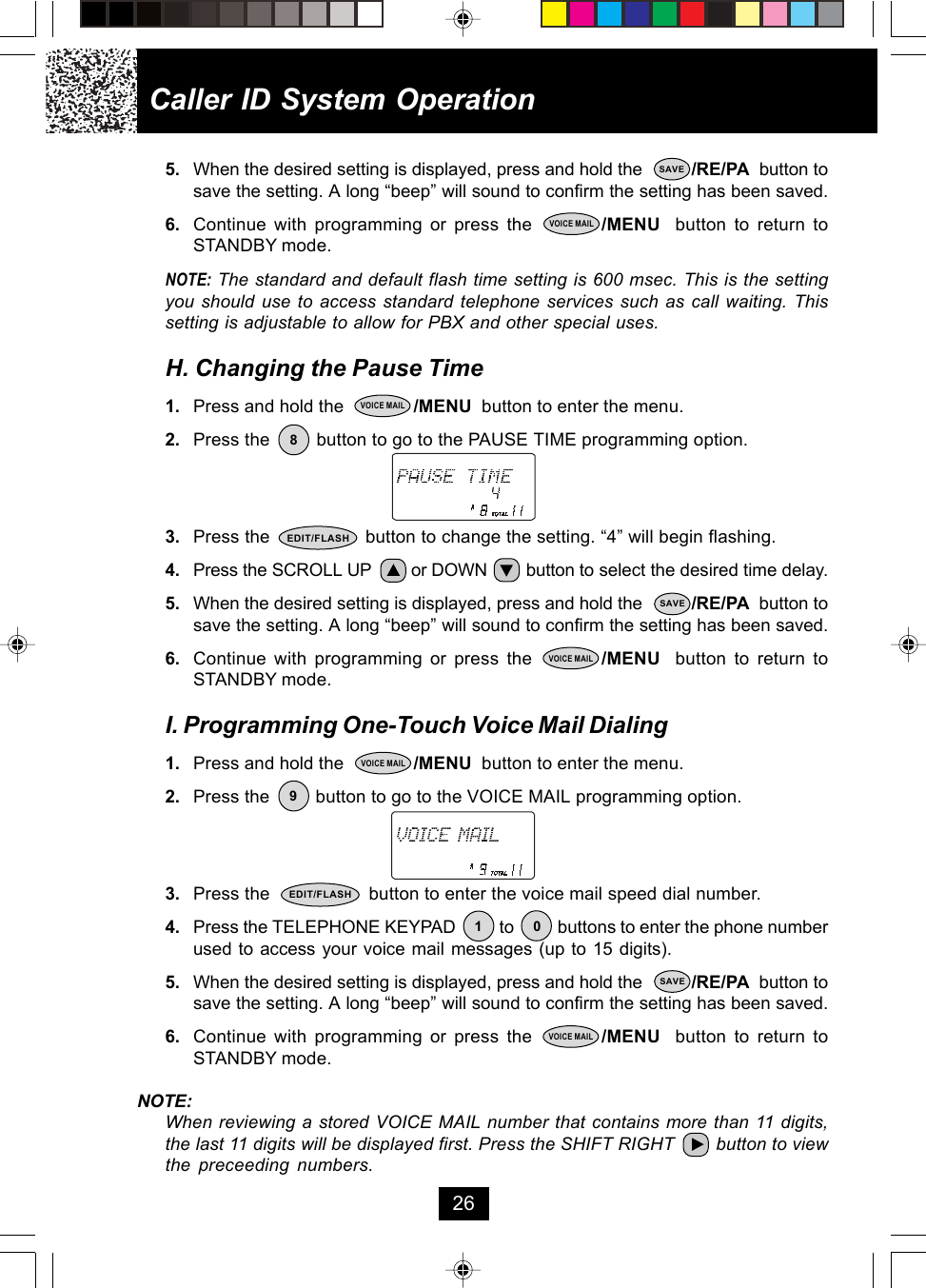 5. When the desired setting is displayed, press and hold the          /RE/PA  button tosave the setting. A long “beep” will sound to confirm the setting has been saved.6. Continue with programming or press the         /MENU  button to return toSTANDBY mode.NOTE: The standard and default flash time setting is 600 msec. This is the settingyou should use to access standard telephone services such as call waiting. Thissetting is adjustable to allow for PBX and other special uses.H. Changing the Pause Time1. Press and hold the              /MENU  button to enter the menu.2. Press the         button to go to the PAUSE TIME programming option.3. Press the                  button to change the setting. “4” will begin flashing.4. Press the SCROLL UP        or DOWN        button to select the desired time delay.5. When the desired setting is displayed, press and hold the          /RE/PA  button tosave the setting. A long “beep” will sound to confirm the setting has been saved.6. Continue with programming or press the         /MENU  button to return toSTANDBY mode.I. Programming One-Touch Voice Mail Dialing1. Press and hold the              /MENU  button to enter the menu.2. Press the         button to go to the VOICE MAIL programming option.3. Press the                   button to enter the voice mail speed dial number.4. Press the TELEPHONE KEYPAD          to          buttons to enter the phone numberused to access your voice mail messages (up to 15 digits).5. When the desired setting is displayed, press and hold the          /RE/PA  button tosave the setting. A long “beep” will sound to confirm the setting has been saved.6. Continue with programming or press the         /MENU  button to return toSTANDBY mode.NOTE:When reviewing a stored VOICE MAIL number that contains more than 11 digits,the last 11 digits will be displayed first. Press the SHIFT RIGHT        button to viewthe preceeding numbers.Caller ID System Operation26SAVEVOICE MAIL8VOICE MAILEDIT/FLASHSAVEVOICE MAIL19SAVE0VOICE MAILVOICE MAILEDIT/FLASH