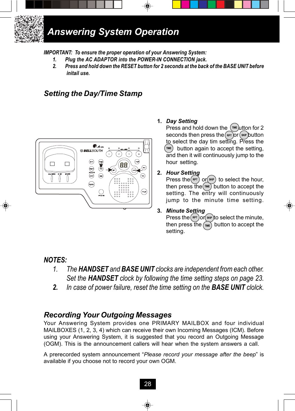 Answering System Operation28Recording Your Outgoing MessagesYour Answering System provides one PRIMARY MAILBOX and four individualMAILBOXES (1, 2, 3, 4) which can receive their own Incoming Messages (ICM). Beforeusing your Answering System, it is suggested that you record an Outgoing Message(OGM). This is the announcement callers will hear when the system answers a call.A prerecorded system announcement “Please record your message after the beep” isavailable if you choose not to record your own OGM.1. Day SettingPress and hold down the      button for 2seconds then press the       or       buttonto select the day tim setting. Press the           button again to accept the setting,and then it will continuously jump to thehour setting.2. Hour SettingPress the       or       to select the hour,then press the       button to accept thesetting. The entry will continuouslyjump to the minute time setting.3. Minute SettingPress the        or       to select the minute,then press the         button to accept thesetting.TIMETIMERPT SKIPTIMERPT SKIPRPT SKIPTIMENOTES:1. The HANDSET and BASE UNIT clocks are independent from each other.Set the HANDSET clock by following the time setting steps on page 23.2. In case of power failure, reset the time setting on the BASE UNIT clolck.IMPORTANT:  To ensure the proper operation of your Answering System:1. Plug the AC ADAPTOR into the POWER-IN CONNECTION jack.2. Press and hold down the RESET button for 2 seconds at the back of the BASE UNIT before initail use.Setting the Day/Time Stamp