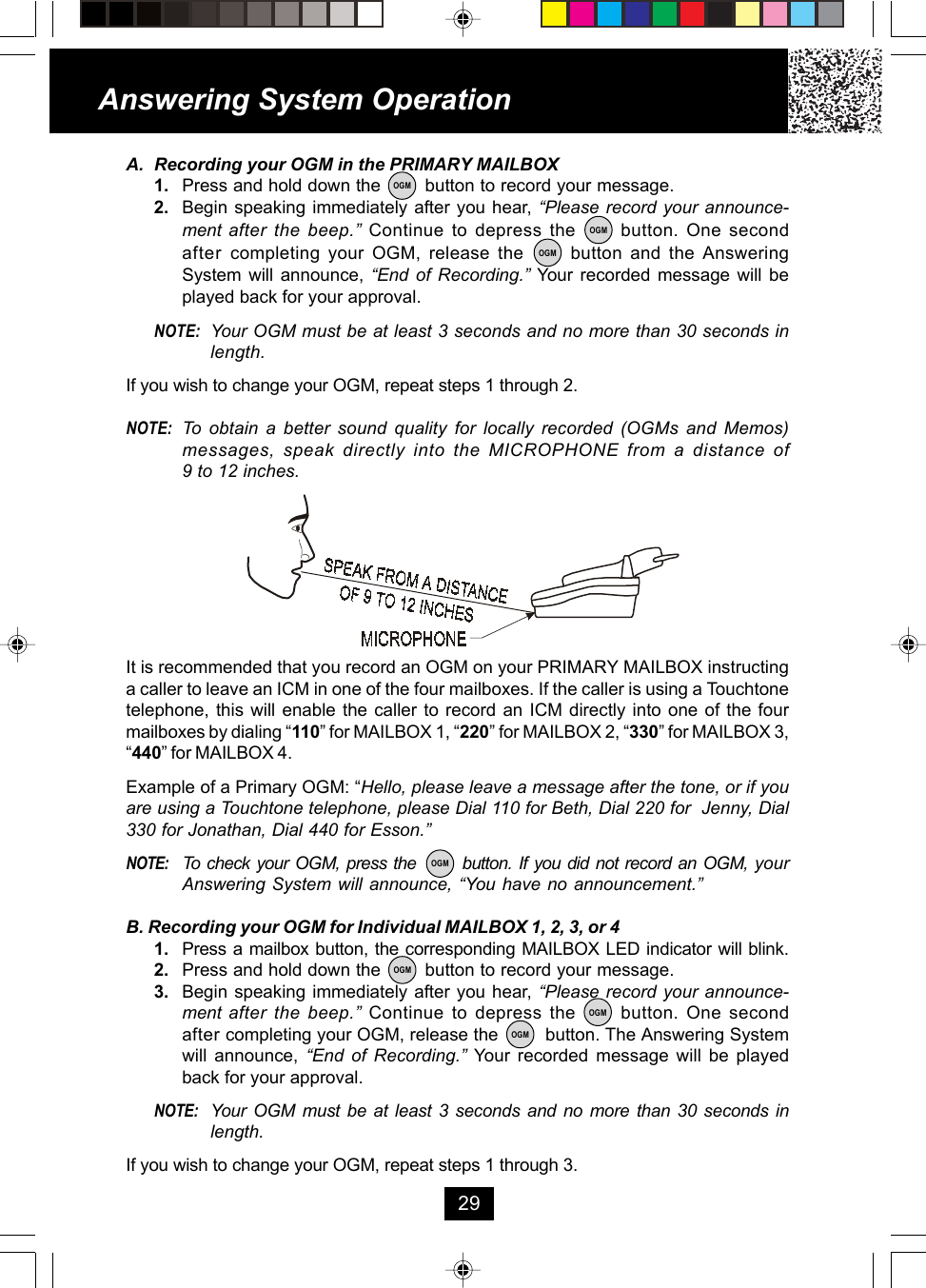 A. Recording your OGM in the PRIMARY MAILBOX1. Press and hold down the        button to record your message.2. Begin speaking immediately after you hear, “Please record your announce-ment after the beep.” Continue to depress the      button. One secondafter  completing your OGM, release the      button and the AnsweringSystem will announce, “End of Recording.” Your recorded message will beplayed back for your approval.NOTE: Your OGM must be at least 3 seconds and no more than 30 seconds inlength.If you wish to change your OGM, repeat steps 1 through 2.NOTE: To obtain a better sound quality for locally recorded (OGMs and Memos)messages, speak directly into the MICROPHONE from a distance of9 to 12 inches.It is recommended that you record an OGM on your PRIMARY MAILBOX instructinga caller to leave an ICM in one of the four mailboxes. If the caller is using a Touchtonetelephone, this will enable the caller to record an ICM directly into one of the fourmailboxes by dialing “110” for MAILBOX 1, “220” for MAILBOX 2, “330” for MAILBOX 3,“440” for MAILBOX 4.Example of a Primary OGM: “Hello, please leave a message after the tone, or if youare using a Touchtone telephone, please Dial 110 for Beth, Dial 220 for  Jenny, Dial330 for Jonathan, Dial 440 for Esson.”NOTE: To check your OGM, press the       button. If you did not record an OGM, yourAnswering System will announce, “You have no announcement.”B. Recording your OGM for Individual MAILBOX 1, 2, 3, or 41. Press a mailbox button, the corresponding MAILBOX LED indicator will blink.2. Press and hold down the        button to record your message.3. Begin speaking immediately after you hear, “Please record your announce-ment after the beep.” Continue to depress the      button. One secondafter completing your OGM, release the         button. The Answering Systemwill announce, “End of Recording.” Your recorded message will be playedback for your approval.NOTE: Your OGM must be at least 3 seconds and no more than 30 seconds inlength.If you wish to change your OGM, repeat steps 1 through 3.Answering System Operation29OGMOGMOGMOGMOGMOGMOGM