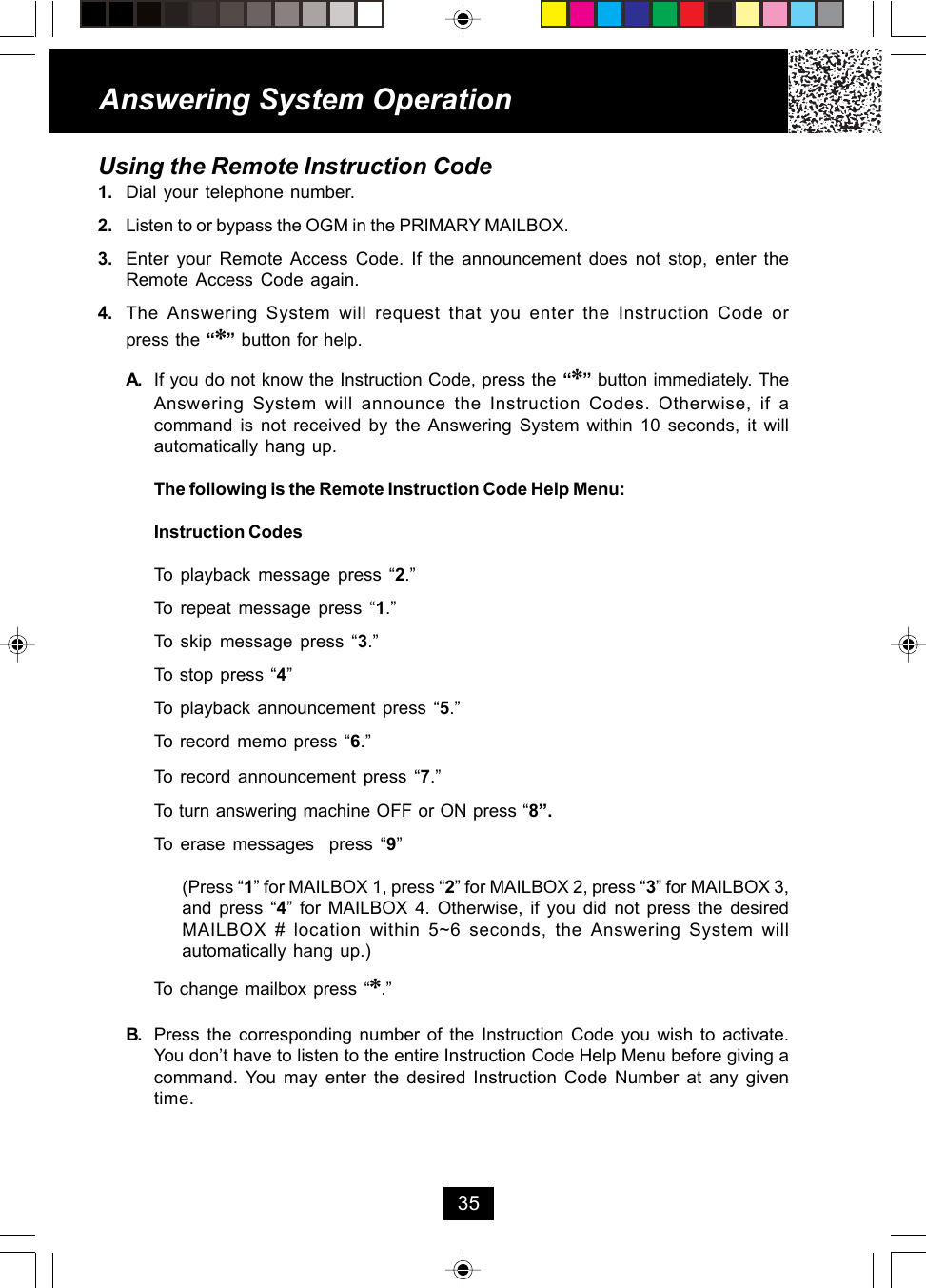 Answering System Operation35Using the Remote Instruction Code1. Dial your telephone number.2. Listen to or bypass the OGM in the PRIMARY MAILBOX.3. Enter your Remote Access Code. If the announcement does not stop, enter theRemote Access Code again.4. The Answering System will request that you enter the Instruction Code orpress the “*” button for help.A. If you do not know the Instruction Code, press the “*” button immediately. TheAnswering System will announce the Instruction Codes. Otherwise, if acommand is not received by the Answering System within 10 seconds, it willautomatically hang up.The following is the Remote Instruction Code Help Menu:Instruction CodesTo playback message press “2.”To repeat message press “1.”To skip message press “3.”To stop press “4”To playback announcement press “5.”To record memo press “6.”To record announcement press “7.”To turn answering machine OFF or ON press “8”.To erase messages  press “9”(Press “1” for MAILBOX 1, press “2” for MAILBOX 2, press “3” for MAILBOX 3,and press “4” for MAILBOX 4. Otherwise, if you did not press the desiredMAILBOX # location within 5~6 seconds, the Answering System willautomatically hang up.)To change mailbox press “*.”B. Press the corresponding number of the Instruction Code you wish to activate.You don’t have to listen to the entire Instruction Code Help Menu before giving acommand. You may enter the desired Instruction Code Number at any giventime.