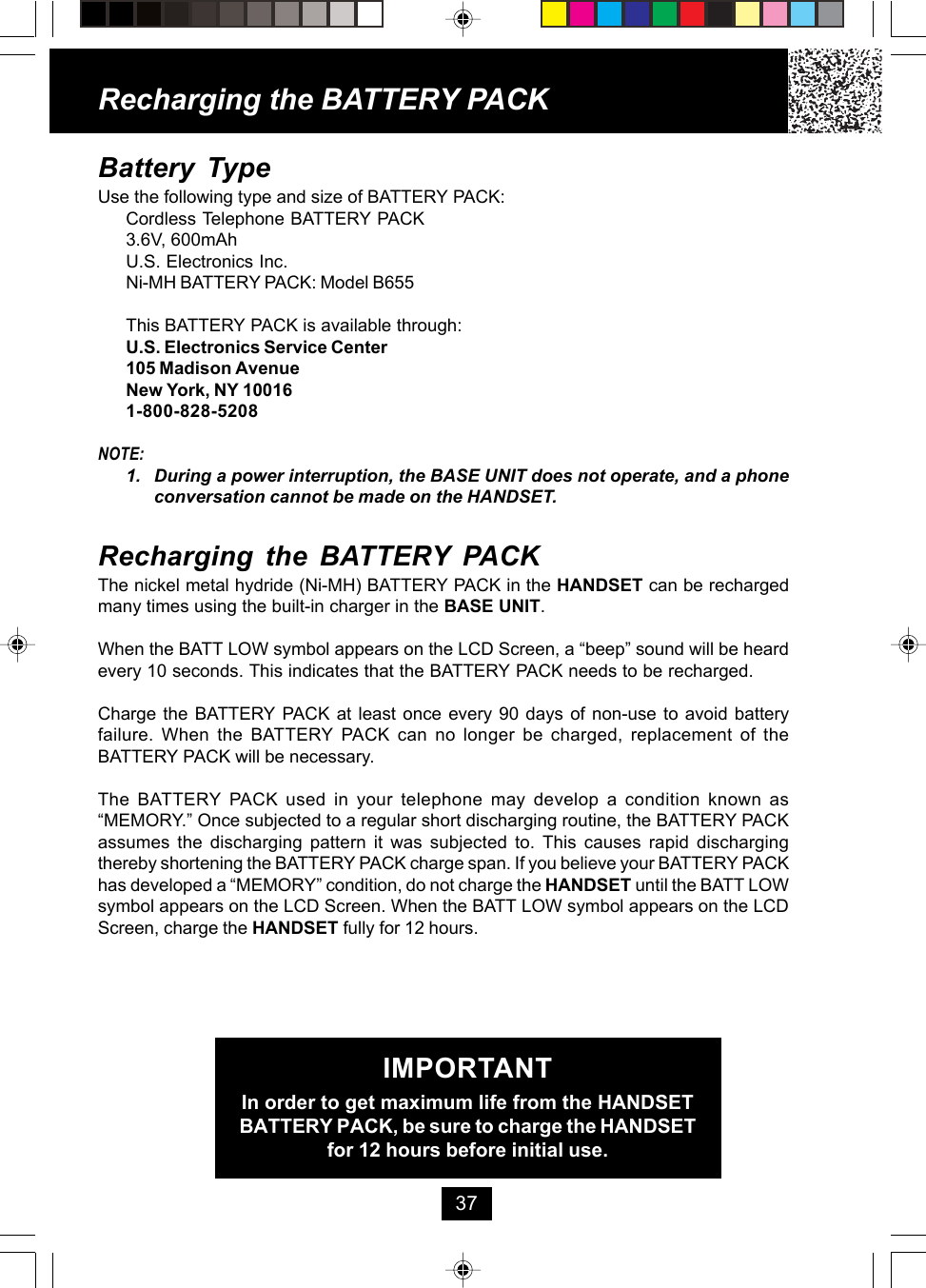 Battery TypeUse the following type and size of BATTERY PACK:Cordless Telephone BATTERY PACK3.6V, 600mAhU.S. Electronics Inc.Ni-MH BATTERY PACK: Model B655This BATTERY PACK is available through:U.S. Electronics Service Center105 Madison AvenueNew York, NY 100161-800-828-5208NOTE:1. During a power interruption, the BASE UNIT does not operate, and a phoneconversation cannot be made on the HANDSET.Recharging the BATTERY PACKThe nickel metal hydride (Ni-MH) BATTERY PACK in the HANDSET can be rechargedmany times using the built-in charger in the BASE UNIT.When the BATT LOW symbol appears on the LCD Screen, a “beep” sound will be heardevery 10 seconds. This indicates that the BATTERY PACK needs to be recharged.Charge the BATTERY PACK at least once every 90 days of non-use to avoid batteryfailure. When the BATTERY PACK can no longer be charged, replacement of theBATTERY PACK will be necessary.The BATTERY PACK used in your telephone may develop a condition known as“MEMORY.” Once subjected to a regular short discharging routine, the BATTERY PACKassumes the discharging pattern it was subjected to. This causes rapid dischargingthereby shortening the BATTERY PACK charge span. If you believe your BATTERY PACKhas developed a “MEMORY” condition, do not charge the HANDSET until the BATT LOWsymbol appears on the LCD Screen. When the BATT LOW symbol appears on the LCDScreen, charge the HANDSET fully for 12 hours.IMPORTANTIn order to get maximum life from the HANDSETBATTERY PACK, be sure to charge the HANDSETfor 12 hours before initial use.Recharging the BATTERY PACK37