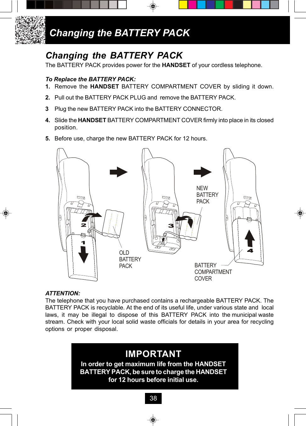 Changing the BATTERY PACKThe BATTERY PACK provides power for the HANDSET of your cordless telephone.To Replace the BATTERY PACK:1. Remove the HANDSET BATTERY COMPARTMENT COVER by sliding it down.2. Pull out the BATTERY PACK PLUG and  remove the BATTERY PACK.3Plug the new BATTERY PACK into the BATTERY CONNECTOR.4. Slide the HANDSET BATTERY COMPARTMENT COVER firmly into place in its closedposition.5. Before use, charge the new BATTERY PACK for 12 hours.Changing the BATTERY PACKATTENTION:The telephone that you have purchased contains a rechargeable BATTERY PACK. TheBATTERY PACK is recyclable. At the end of its useful life, under various state and  locallaws,  it  may  be  illegal  to  dispose  of  this  BATTERY  PACK  into  the municipal wastestream. Check with your local solid waste officials for details in your area for recyclingoptions or proper disposal.IMPORTANTIn order to get maximum life from the HANDSETBATTERY PACK, be sure to charge the HANDSETfor 12 hours before initial use.38OLDBATTERY PACKNEWBATTERY PACKBATTERY COMPARTMENTCOVER
