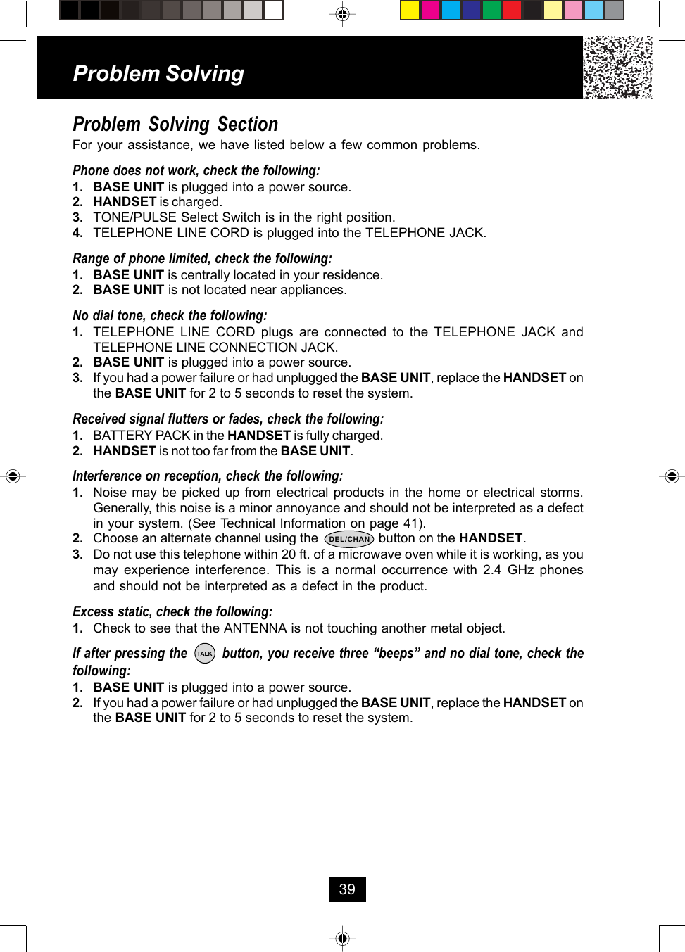 Problem Solving SectionFor your assistance, we have listed below a few common problems.Phone does not work, check the following:1. BASE UNIT is plugged into a power source.2. HANDSET is charged.3. TONE/PULSE Select Switch is in the right position.4. TELEPHONE LINE CORD is plugged into the TELEPHONE JACK.Range of phone limited, check the following:1. BASE UNIT is centrally located in your residence.2. BASE UNIT is not located near appliances.No dial tone, check the following:1. TELEPHONE LINE CORD plugs are connected to the TELEPHONE JACK andTELEPHONE LINE CONNECTION JACK.2. BASE UNIT is plugged into a power source.3. If you had a power failure or had unplugged the BASE UNIT, replace the HANDSET onthe BASE UNIT for 2 to 5 seconds to reset the system.Received signal flutters or fades, check the following:1. BATTERY PACK in the HANDSET is fully charged.2. HANDSET is not too far from the BASE UNIT.Interference on reception, check the following:1. Noise may be picked up from electrical products in the home or electrical storms.Generally, this noise is a minor annoyance and should not be interpreted as a defectin your system. (See Technical Information on page 41).2. Choose an alternate channel using the                 button on the HANDSET.3. Do not use this telephone within 20 ft. of a microwave oven while it is working, as youmay experience interference. This is a normal occurrence with 2.4 GHz phonesand should not be interpreted as a defect in the product.Excess static, check the following:1. Check to see that the ANTENNA is not touching another metal object.If after pressing the        button, you receive three “beeps” and no dial tone, check thefollowing:1. BASE UNIT is plugged into a power source.2. If you had a power failure or had unplugged the BASE UNIT, replace the HANDSET onthe BASE UNIT for 2 to 5 seconds to reset the system.Problem Solving39TALKDEL/CHAN
