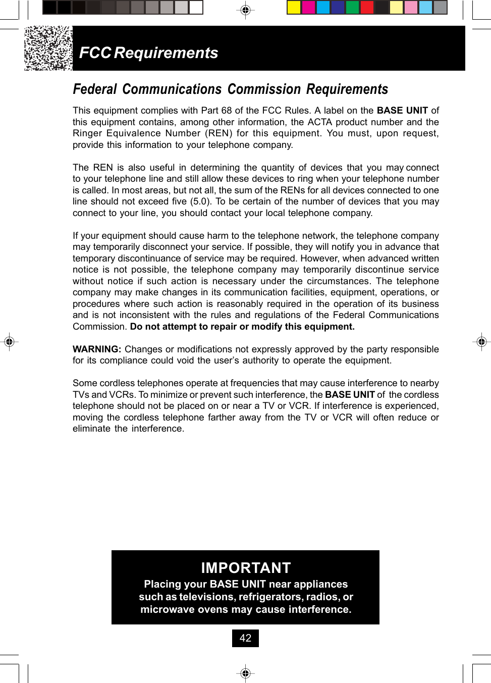 FCC RequirementsFederal Communications Commission RequirementsThis equipment complies with Part 68 of the FCC Rules. A label on the BASE UNIT ofthis equipment contains, among other information, the ACTA product number and theRinger Equivalence Number (REN) for this equipment. You must, upon request,provide this information to your telephone company.The  REN  is  also  useful  in  determining  the  quantity  of  devices  that  you  may connectto your telephone line and still allow these devices to ring when your telephone numberis called. In most areas, but not all, the sum of the RENs for all devices connected to oneline should not exceed five (5.0). To be certain of the number of devices that you mayconnect to your line, you should contact your local telephone company.If your equipment should cause harm to the telephone network, the telephone companymay temporarily disconnect your service. If possible, they will notify you in advance thattemporary discontinuance of service may be required. However, when advanced writtennotice is not possible, the telephone company may temporarily discontinue servicewithout notice if such action is necessary under the circumstances. The telephonecompany may make changes in its communication facilities, equipment, operations, orprocedures where such action is reasonably required in the operation of its businessand is not inconsistent with the rules and regulations of the Federal CommunicationsCommission. Do not attempt to repair or modify this equipment.WARNING: Changes or modifications not expressly approved by the party responsiblefor its compliance could void the user’s authority to operate the equipment.Some cordless telephones operate at frequencies that may cause interference to nearbyTVs and VCRs. To minimize or prevent such interference, the BASE UNIT of  the cordlesstelephone should not be placed on or near a TV or VCR. If interference is experienced,moving the cordless telephone farther away from the TV or VCR will often reduce oreliminate the interference.IMPORTANTPlacing your BASE UNIT near appliancessuch as televisions, refrigerators, radios, ormicrowave ovens may cause interference.42