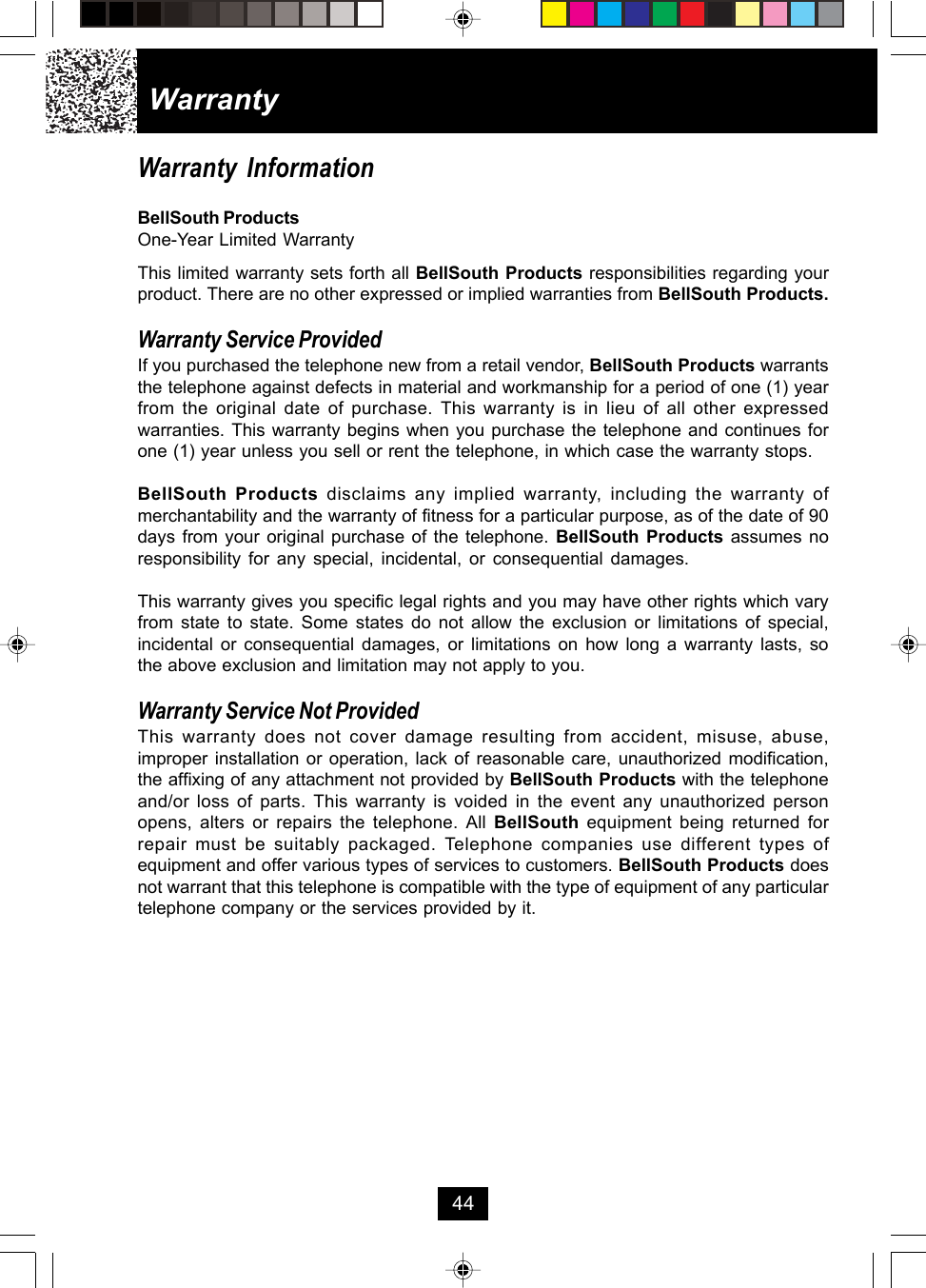 WarrantyWarranty InformationBellSouth ProductsOne-Year Limited WarrantyThis limited warranty sets forth all BellSouth Products responsibilities regarding yourproduct. There are no other expressed or implied warranties from BellSouth Products.Warranty Service ProvidedIf you purchased the telephone new from a retail vendor, BellSouth Products warrantsthe telephone against defects in material and workmanship for a period of one (1) yearfrom the original date of purchase. This warranty is in lieu of all other expressedwarranties. This warranty begins when you purchase the telephone and continues forone (1) year unless you sell or rent the telephone, in which case the warranty stops.BellSouth Products disclaims any implied warranty, including the warranty ofmerchantability and the warranty of fitness for a particular purpose, as of the date of 90days from your original purchase of the telephone. BellSouth Products assumes noresponsibility for any special, incidental, or consequential damages.This warranty gives you specific legal rights and you may have other rights which varyfrom state to state. Some states do not allow the exclusion or limitations of special,incidental or consequential damages, or limitations on how long a warranty lasts, sothe above exclusion and limitation may not apply to you.Warranty Service Not ProvidedThis warranty does not cover damage resulting from accident, misuse, abuse,improper installation or operation, lack of reasonable care, unauthorized modification,the affixing of any attachment not provided by BellSouth Products with the telephoneand/or loss of parts. This warranty is voided in the event any unauthorized personopens, alters or repairs the telephone. All BellSouth equipment being returned forrepair must be suitably packaged. Telephone companies use different types ofequipment and offer various types of services to customers. BellSouth Products doesnot warrant that this telephone is compatible with the type of equipment of any particulartelephone company or the services provided by it.44