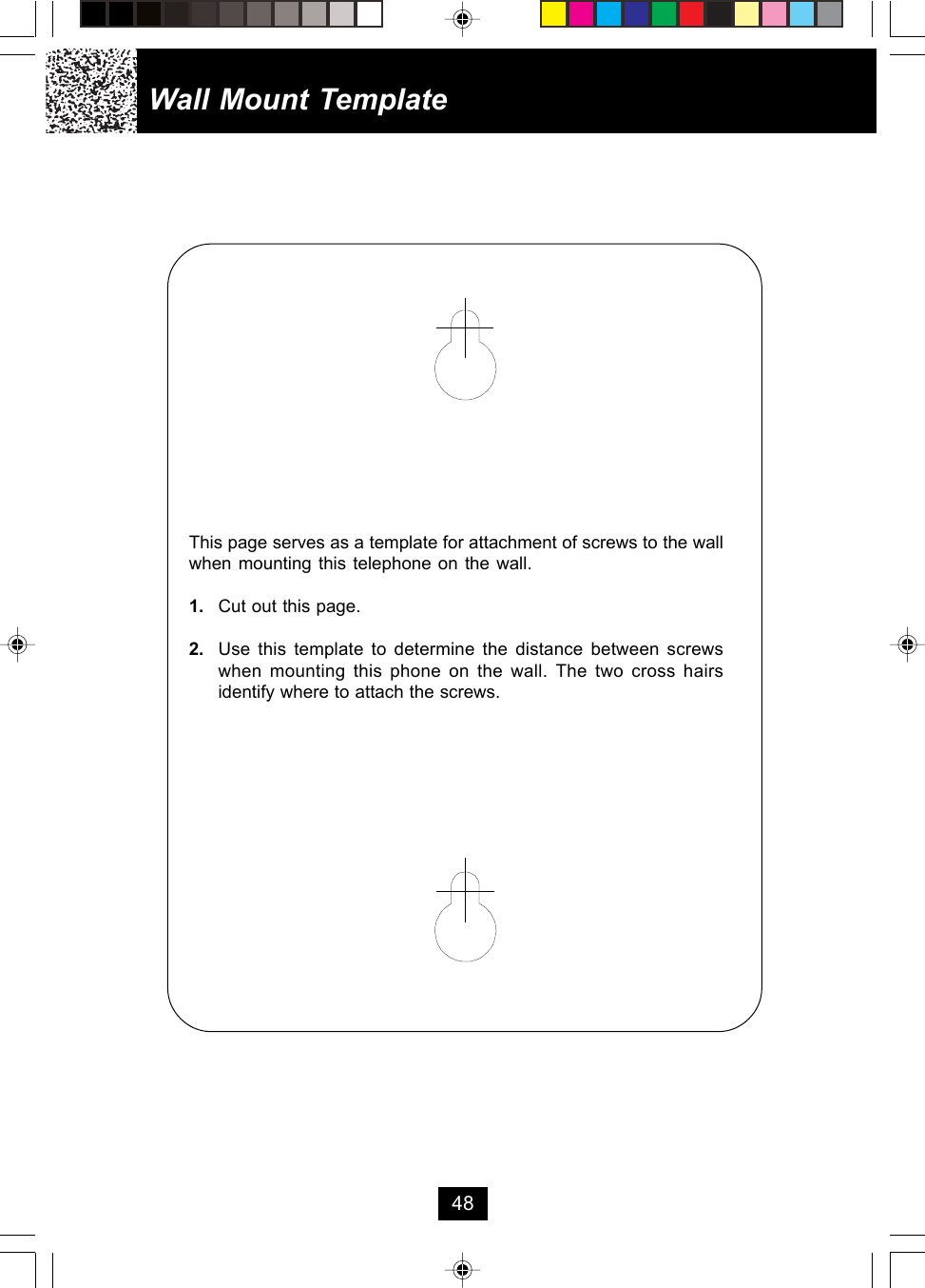 Wall Mount TemplateThis page serves as a template for attachment of screws to the wallwhen mounting this telephone on the wall.1. Cut out this page.2. Use this template to determine the distance between screwswhen mounting this phone on the wall. The two cross hairsidentify where to attach the screws.48