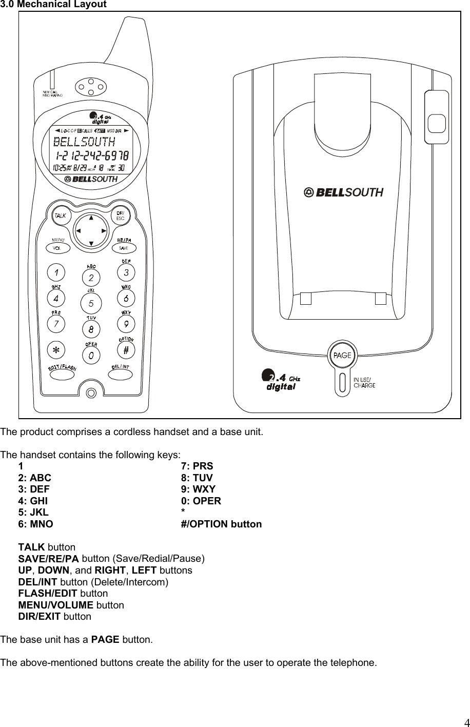          4 Confidential 3.0 Mechanical Layout                                      The product comprises a cordless handset and a base unit.  The handset contains the following keys: 1     7: PRS    2: ABC    8: TUV 3: DEF    9: WXY 4: GHI    0: OPER 5: JKL    * 6: MNO    #/OPTION button  TALK button SAVE/RE/PA button (Save/Redial/Pause) UP, DOWN, and RIGHT, LEFT buttons DEL/INT button (Delete/Intercom) FLASH/EDIT button MENU/VOLUME button DIR/EXIT button  The base unit has a PAGE button.  The above-mentioned buttons create the ability for the user to operate the telephone.    