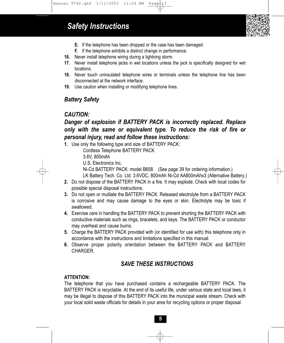 Safety InstructionsE. If the telephone has been dropped or the case has been damaged.F. If the telephone exhibits a distinct change in performance.16. Never install telephone wiring during a lightning storm.17. Never install telephone jacks in wet locations unless the jack is specifically designed for wet locations.18. Never touch uninsulated telephone wires or terminals unless the telephone line has been disconnected at the network interface.19. Use caution when installing or modifying telephone lines.Battery SafetyCAUTION:Danger of explosion if BATTERY PACK is incorrectly replaced. Replaceonly with the same or equivalent type. To reduce the risk of fire or personal injury, read and follow these instructions:1. Use only the following type and size of BATTERY PACK:Cordless Telephone BATTERY PACK3.6V, 800mAhU.S. Electronics Inc.Ni-Cd BATTERY PACK: model B658.   (See page 39 for ordering information.)LK Battery Tech. Co. Ltd. 3.6VDC, 800mAh Ni-Cd AA800mAhx3 (Alternative Battery.)2. Do not dispose of the BATTERY PACK in a fire. It may explode. Check with local codes for possible special disposal instructions.3. Do not open or mutilate the BATTERY PACK. Released electrolyte from a BATTERY PACK is corrosive and may cause damage to the eyes or skin. Electrolyte may be toxic if swallowed.4. Exercise care in handling the BATTERY PACK to prevent shorting the BATTERY PACK with conductive materials such as rings, bracelets, and keys. The BATTERY PACK or conductor may overheat and cause burns.5. Charge the BATTERY PACK provided with (or identified for use with) this telephone only in accordance with the instructions and limitations specified in this manual.6. Observe proper polarity orientation between the BATTERY PACK and BATTERY CHARGER.SAVE THESE INSTRUCTIONSATTENTION:The telephone that you have purchased contains a rechargeable BATTERY PACK. The BATTERY PACK is recyclable. At the end of its useful life, under various state and local laws, it may be illegal to dispose of this BATTERY PACK into the municipal waste stream. Check with your local solid waste officials for details in your area for recycling options or proper disposal. 5manual 9742.qxd  1/11/2003  11:24 AM  Page 13