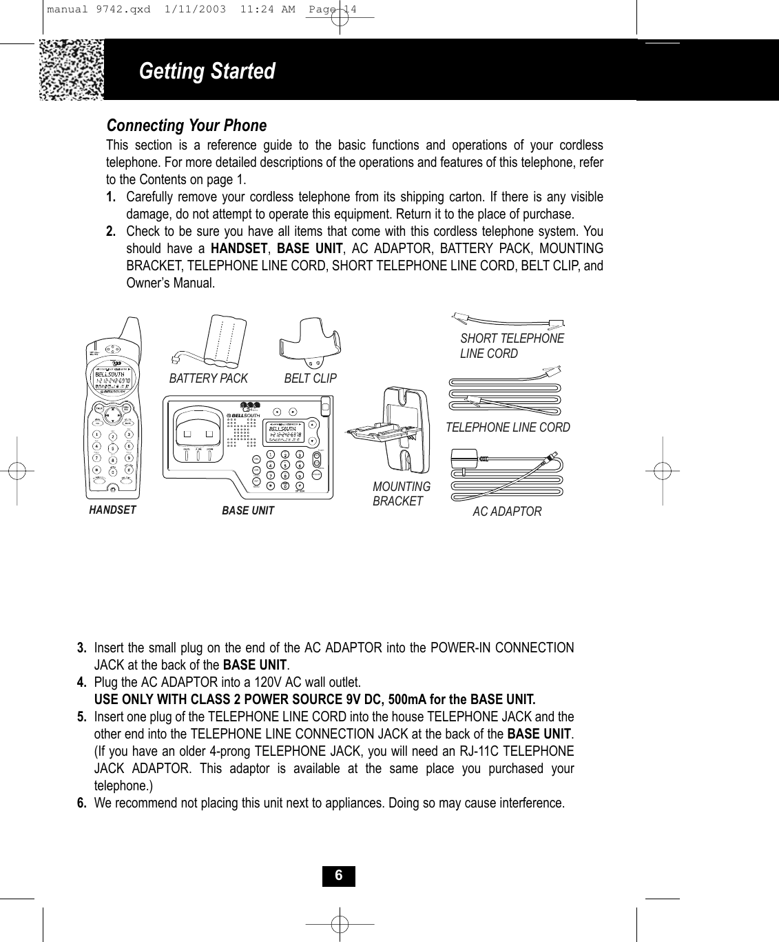 Getting Started Connecting Your PhoneThis section is a reference guide to the basic functions and operations of your cordless telephone. For more detailed descriptions of the operations and features of this telephone, refer to the Contents on page 1.1. Carefully remove your cordless telephone from its shipping carton. If there is any visibledamage, do not attempt to operate this equipment. Return it to the place of purchase.2. Check to be sure you have all items that come with this cordless telephone system. You should have a HANDSET,  BASE UNIT, AC ADAPTOR, BATTERY PACK, MOUNTINGBRACKET, TELEPHONE LINE CORD, SHORT TELEPHONE LINE CORD, BELT CLIP, andOwner’s Manual.3. Insert the small plug on the end of the AC ADAPTOR into the POWER-IN CONNECTION JACK at the back of the BASE UNIT.4. Plug the AC ADAPTOR into a 120V AC wall outlet.USE ONLY WITH CLASS 2 POWER SOURCE 9V DC, 500mA for the BASE UNIT.5. Insert one plug of the TELEPHONE LINE CORD into the house TELEPHONE JACK and the other end into the TELEPHONE LINE CONNECTION JACK at the back of the BASE UNIT.(If you have an older 4-prong TELEPHONE JACK, you will need an RJ-11C TELEPHONEJACK ADAPTOR. This adaptor is available at the same place you purchased your telephone.)6. We recommend not placing this unit next to appliances. Doing so may cause interference.6SHORT TELEPHONE LINE CORDHANDSETBELT CLIPTELEPHONE LINE CORDAC ADAPTORBASE UNITMOUNTING BRACKETBATTERY PACK2.4GHzWXYZPQRSTUVMNOJKLGHIDEFABC2.4GH zPQRS TUV WXYZMNOJKLGHIABC DEFSAVEEDITFLASHREDIALSPEA KERDELDIRINTMENUHOLDmanual 9742.qxd  1/11/2003  11:24 AM  Page 14