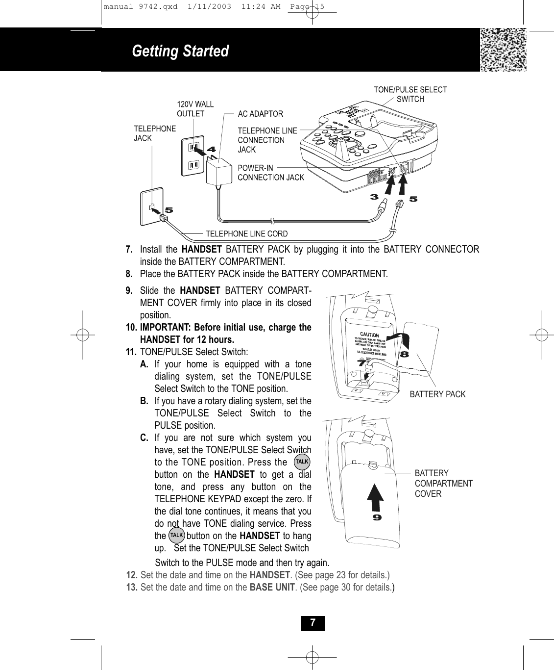 79. Slide the HANDSET BATTERY COMPART-MENT COVER firmly into place in its closedposition.10. IMPORTANT: Before initial use, charge theHANDSET for 12 hours. 11. TONE/PULSE Select Switch:A. If your home is equipped with a tone dialing system, set the TONE/PULSE Select Switch to the TONE position.B. If you have a rotary dialing system, set the TONE/PULSE Select Switch to the PULSE position.C. If you are not sure which system you have, set the TONE/PULSE Select Switchto the TONE position. Press the        button on the HANDSET  to get a dial tone, and press any button on the TELEPHONE KEYPAD except the zero. If the dial tone continues, it means that you do not have TONE dialing service. Pressthe       button on the HANDSET to hangup.   Set the TONE/PULSE Select Switch   TALKSwitch to the PULSE mode and then try again.12. Set the date and time on the HANDSET. (See page 23 for details.)13. Set the date and time on the BASE UNIT. (See page 30 for details.)7. Install the HANDSET BATTERY PACK by plugging it into the BATTERY CONNECTOR inside the BATTERY COMPARTMENT. 8. Place the BATTERY PACK inside the BATTERY COMPARTMENT.BATTERY PACKBATTERY COMPARTMENTCOVERGetting Started TALKmanual 9742.qxd  1/11/2003  11:24 AM  Page 15