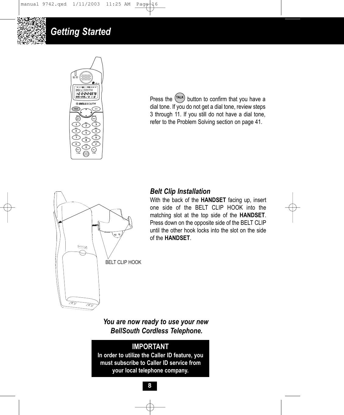 8Press the        button to confirm that you have adial tone. If you do not get a dial tone, review steps3 through 11. If you still do not have a dial tone,refer to the Problem Solving section on page 41.TALKBelt Clip InstallationWith the back of the HANDSET facing up, insertone side of the BELT CLIP HOOK into the matching slot at the top side of the HANDSET.Press down on the opposite side of the BELT CLIPuntil the other hook locks into the slot on the sideof the HANDSET.You are now ready to use your newBellSouth Cordless Telephone.IMPORTANTIn order to utilize the Caller ID feature, youmust subscribe to Caller ID service fromyour local telephone company.BELT CLIP HOOKGetting Started manual 9742.qxd  1/11/2003  11:25 AM  Page 16