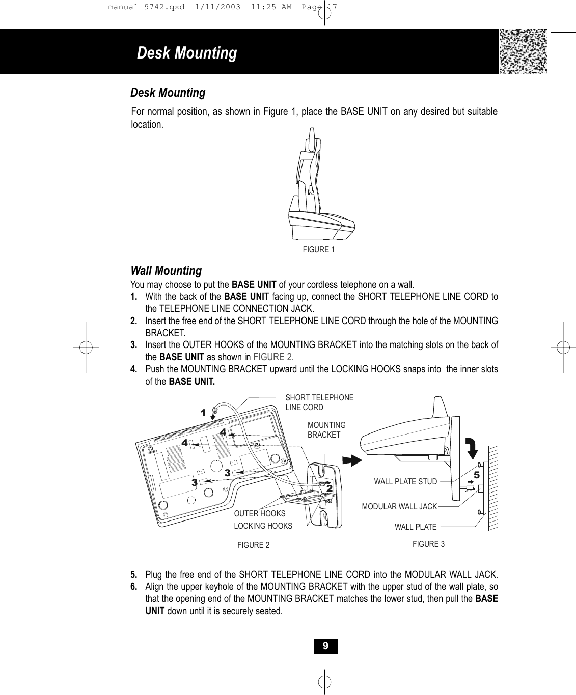 9Desk MountingFor normal position, as shown in Figure 1, place the BASE UNIT on any desired but suitablelocation.Desk Mounting FIGURE 1Wall MountingYou may choose to put the BASE UNIT of your cordless telephone on a wall.1. With the back of the BASE UNIT facing up, connect the SHORT TELEPHONE LINE CORD tothe TELEPHONE LINE CONNECTION JACK. 2. Insert the free end of the SHORT TELEPHONE LINE CORD through the hole of the MOUNTINGBRACKET.3. Insert the OUTER HOOKS of the MOUNTING BRACKET into the matching slots on the back of the BASE UNIT as shown in FIGURE 2.4. Push the MOUNTING BRACKET upward until the LOCKING HOOKS snaps into  the inner slots of the BASE UNIT.5. Plug the free end of the SHORT TELEPHONE LINE CORD into the MODULAR WALL JACK. 6. Align the upper keyhole of the MOUNTING BRACKET with the upper stud of the wall plate, so that the opening end of the MOUNTING BRACKET matches the lower stud, then pull the BASE UNIT down until it is securely seated.MOUNTINGBRACKETSHORT TELEPHONELINE CORD123344OUTER HOOKSLOCKING HOOKSMODULAR WALL JACKWALL PLATE STUDWALL PLATEFIGURE 2 FIGURE 35manual 9742.qxd  1/11/2003  11:25 AM  Page 17