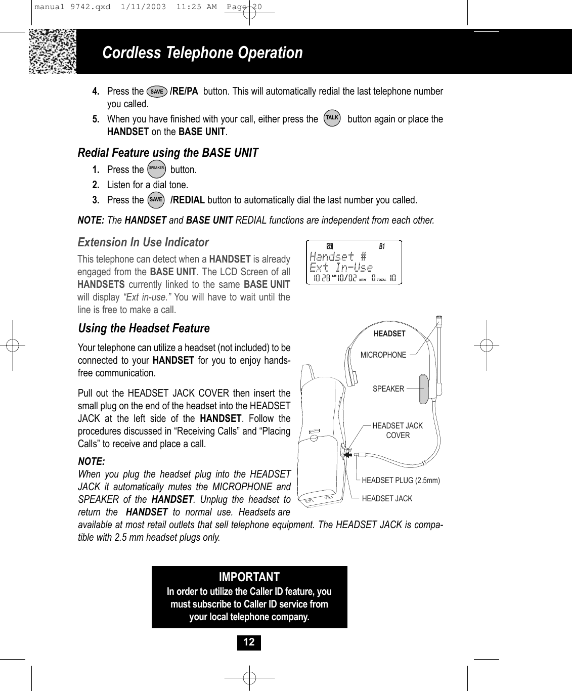 4. Press the          /RE/PA button. This will automatically redial the last telephone numberyou called.5. When you have finished with your call, either press the button again or place theHANDSET on the BASE UNIT.Redial Feature using the BASE UNIT1. Press the          button.2. Listen for a dial tone.3. Press the          /REDIAL button to automatically dial the last number you called.NOTE: The HANDSET and BASE UNIT REDIAL functions are independent from each other.Cordless Telephone Operation12Using the Headset FeatureYour telephone can utilize a headset (not included) to beconnected to your HANDSET for you to enjoy hands-free communication. Pull out the HEADSET JACK COVER then insert thesmall plug on the end of the headset into the HEADSETJACK at the left side of the HANDSET. Follow the procedures discussed in “Receiving Calls” and “PlacingCalls” to receive and place a call. NOTE:When you plug the headset plug into the HEADSETJACK it automatically mutes the MICROPHONE andSPEAKER of the HANDSET. Unplug the headset toreturn  the   HANDSET  to  normal  use.  Headsets areMICROPHONEHEADSETSPEAKERHEADSET JACKHEADSET JACKCOVERHEADSET PLUG (2.5mm)IMPORTANTIn order to utilize the Caller ID feature, youmust subscribe to Caller ID service fromyour local telephone company.Extension In Use IndicatorThis telephone can detect when a HANDSET is alreadyengaged from the BASE UNIT. The LCD Screen of allHANDSETS currently linked to the same BASE UNITwill display “Ext in-use.” You will have to wait until theline is free to make a call.TALKSAVESAVESPEAKERavailable at most retail outlets that sell telephone equipment. The HEADSET JACK is compa-tible with 2.5 mm headset plugs only. manual 9742.qxd  1/11/2003  11:25 AM  Page 20