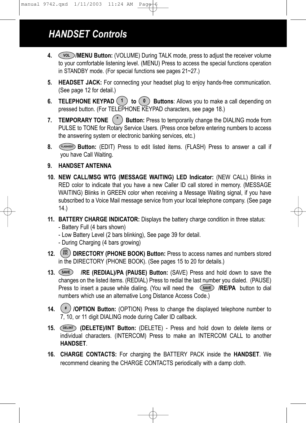 4. /MENU Button: (VOLUME) During TALK mode, press to adjust the receiver volumeto your comfortable listening level. (MENU) Press to access the special functions operationin STANDBY mode. (For special functions see pages 21~27.) 5. HEADSET JACK: For connecting your headset plug to enjoy hands-free communication. (See page 12 for detail.)6. TELEPHONE KEYPAD          to          Buttons: Allows you to make a call depending on pressed button. (For TELEPHONE KEYPAD characters, see page 18.)7. TEMPORARY TONE           Button: Press to temporarily change the DIALING mode from PULSE to TONE for Rotary Service Users. (Press once before entering numbers to accessthe answering system or electronic banking services, etc.)8. Button: (EDIT) Press to edit listed items. (FLASH) Press to answer a call ifyou have Call Waiting.9. HANDSET ANTENNA10. NEW CALL/MSG WTG (MESSAGE WAITING) LED Indicator: (NEW CALL) Blinks in RED color to indicate that you have a new Caller ID call stored in memory. (MESSAGE WAITING) Blinks in GREEN color when receiving a Message Waiting signal, if you have subscribed to a Voice Mail message service from your local telephone company. (See page 14.)11. BATTERY CHARGE INDICATOR: Displays the battery charge condition in three status:- Battery Full (4 bars shown)- Low Battery Level (2 bars blinking), See page 39 for detail.- During Charging (4 bars growing)12. DIRECTORY (PHONE BOOK) Button: Press to access names and numbers stored in the DIRECTORY (PHONE BOOK). (See pages 15 to 20 for details.)13. /RE (REDIAL)/PA (PAUSE) Button: (SAVE) Press and hold down to save the changes on the listed items. (REDIAL) Press to redial the last number you dialed.  (PAUSE)Press to insert a pause while dialing. (You will need the            /RE/PA button to dialnumbers which use an alternative Long Distance Access Code.)14. /OPTION Button: (OPTION) Press to change the displayed telephone number to 7, 10, or 11 digit DIALING mode during Caller ID callback. 15. (DELETE)/INT Button: (DELETE) - Press and hold down to delete items orindividual characters. (INTERCOM) Press to make an INTERCOM CALL to another HANDSET.16. CHARGE CONTACTS: For charging the BATTERY PACK inside the HANDSET. We recommend cleaning the CHARGE CONTACTS periodically with a damp cloth.     10*FLASH/EDITDIR/ESCSAVE#DEL/INTVOLHANDSET ControlsSAVEmanual 9742.qxd  1/11/2003  11:24 AM  Page 6