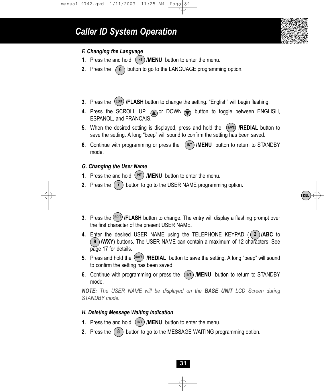 31F. Changing the Language1. Press the and hold          /MENU button to enter the menu.2.  Press the           button to go to the LANGUAGE programming option.3. Press the          /FLASH button to change the setting. “English” will begin flashing.4.  Press the SCROLL UP    or DOWN    button to toggle between ENGLISH, ESPANOL, and FRANCAIS.5. When the desired setting is displayed, press and hold the        /REDIAL button to save the setting. A long “beep” will sound to confirm the setting has been saved.6.  Continue with programming or press the         /MENU button to return to STANDBYmode.G. Changing the User Name1. Press the and hold          /MENU button to enter the menu.2.  Press the          button to go to the USER NAME programming option.3. Press the        /FLASH button to change. The entry will display a flashing prompt over the first character of the present USER NAME.4. Enter the desired USER NAME using the TELEPHONE KEYPAD (    /ABC to /WXY) buttons. The USER NAME can contain a maximum of 12 characters. Seepage 17 for details. 5.  Press and hold the          /REDIAL button to save the setting. A long “beep” will sound to confirm the setting has been saved.6. Continue with programming or press the        /MENU button to return to STANDBY mode.NOTE:  The USER NAME will be displayed on the BASE UNIT LCD Screen during STANDBY mode.H. Deleting Message Waiting Indication1.  Press the and hold          /MENU button to enter the menu.2. Press the          button to go to the MESSAGE WAITING programming option.INT6EDITSAVEINTINT7EDIT29SAVEINTINT8DELCaller ID System Operationmanual 9742.qxd  1/11/2003  11:25 AM  Page 39