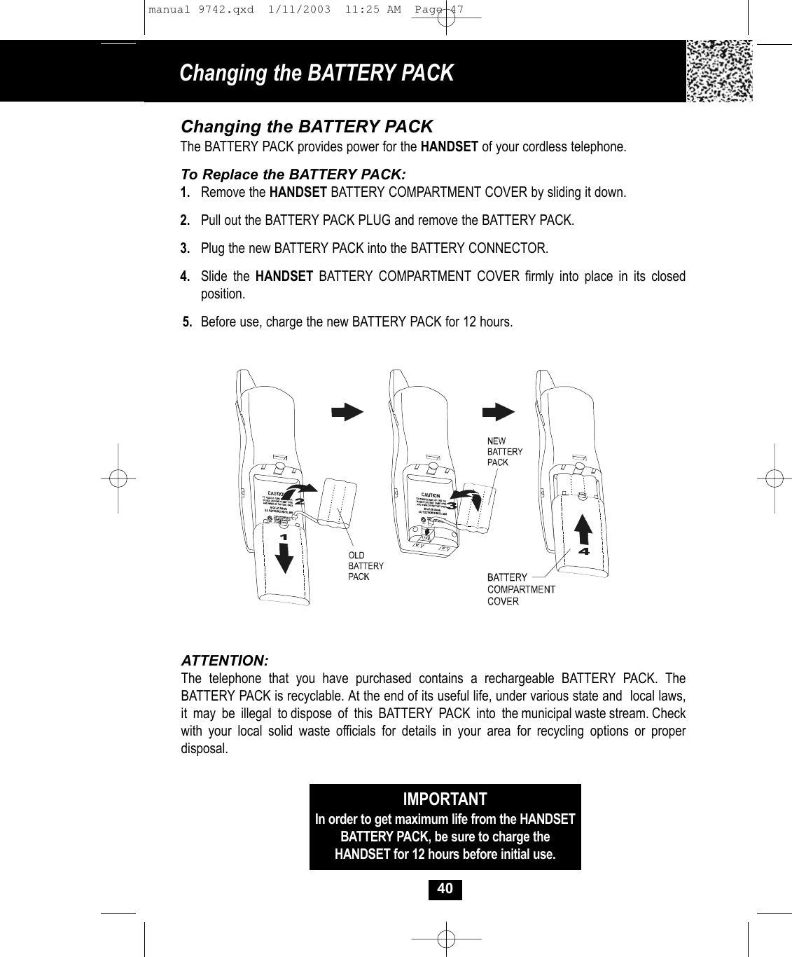 40Changing the BATTERY PACKThe BATTERY PACK provides power for the HANDSET of your cordless telephone.To Replace the BATTERY PACK:1. Remove the HANDSET BATTERY COMPARTMENT COVER by sliding it down.2. Pull out the BATTERY PACK PLUG and remove the BATTERY PACK.3. Plug the new BATTERY PACK into the BATTERY CONNECTOR.4. Slide the HANDSET BATTERY COMPARTMENT COVER firmly into place in its closed position.5. Before use, charge the new BATTERY PACK for 12 hours.ATTENTION:The telephone that you have purchased contains a rechargeable BATTERY PACK. TheBATTERY PACK is recyclable. At the end of its useful life, under various state and  local laws,it  may  be  illegal  to dispose  of  this  BATTERY  PACK  into  the municipal waste stream. Checkwith your local solid waste officials for details in your area for recycling options or proper disposal.IMPORTANTIn order to get maximum life from the HANDSETBATTERY PACK, be sure to charge the HANDSET for 12 hours before initial use.Changing the BATTERY PACK manual 9742.qxd  1/11/2003  11:25 AM  Page 47