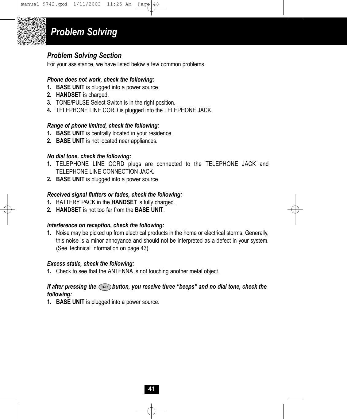 41Problem Solving SectionFor your assistance, we have listed below a few common problems.Phone does not work, check the following:1. BASE UNIT is plugged into a power source.2. HANDSET is charged.3. TONE/PULSE Select Switch is in the right position.4. TELEPHONE LINE CORD is plugged into the TELEPHONE JACK.Range of phone limited, check the following:1. BASE UNIT is centrally located in your residence.2. BASE UNIT is not located near appliances.No dial tone, check the following:1. TELEPHONE LINE CORD plugs are connected to the TELEPHONE JACK and TELEPHONE LINE CONNECTION JACK.2. BASE UNIT is plugged into a power source.Received signal flutters or fades, check the following:1. BATTERY PACK in the HANDSET is fully charged.2. HANDSET is not too far from the BASE UNIT.Interference on reception, check the following:1. Noise may be picked up from electrical products in the home or electrical storms. Generally, this noise is a minor annoyance and should not be interpreted as a defect in your system. (See Technical Information on page 43).Excess static, check the following:1. Check to see that the ANTENNA is not touching another metal object.If after pressing the          button, you receive three “beeps” and no dial tone, check thefollowing: 1. BASE UNIT is plugged into a power source.TALKProblem Solvingmanual 9742.qxd  1/11/2003  11:25 AM  Page 48