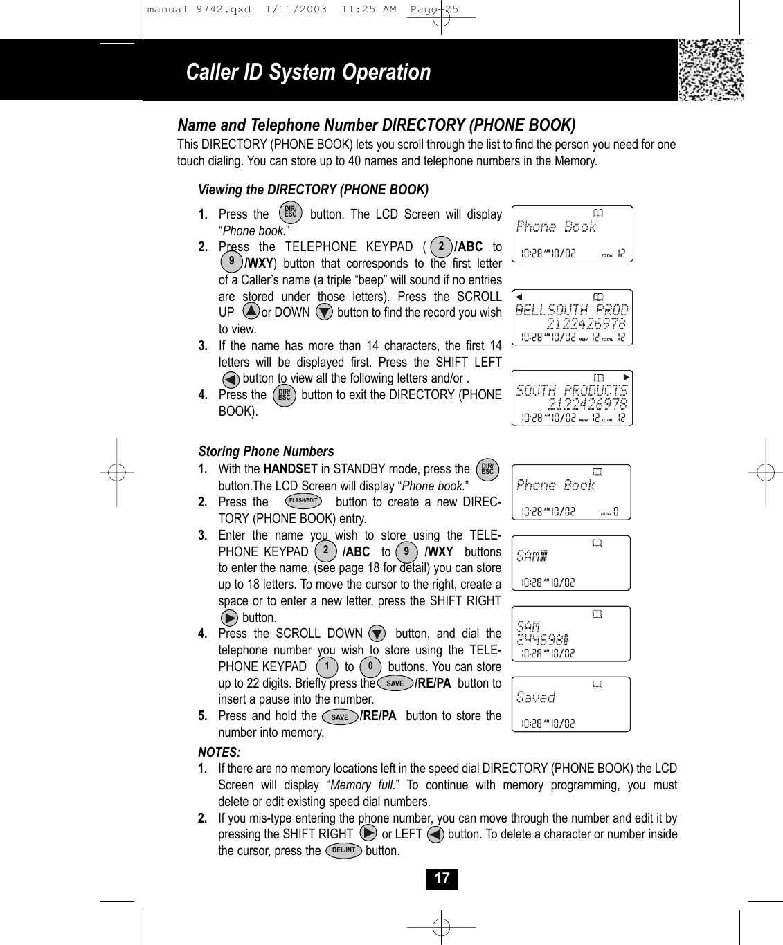 NOTES: 1. If there are no memory locations left in the speed dial DIRECTORY (PHONE BOOK) the LCD Screen will display “Memory full.” To continue with memory programming, you must delete or edit existing speed dial numbers.2. If you mis-type entering the phone number, you can move through the number and edit it by pressing the SHIFT RIGHT         or LEFT        button. To delete a character or number inside the cursor, press the           button.17Name and Telephone Number DIRECTORY (PHONE BOOK)This DIRECTORY (PHONE BOOK) lets you scroll through the list to find the person you need for onetouch dialing. You can store up to 40 names and telephone numbers in the Memory.Viewing the DIRECTORY (PHONE BOOK)1. Press the       button. The LCD Screen will display “Phone book.”2. Press the TELEPHONE KEYPAD (   /ABC to/WXY) button that corresponds to the first letterof a Caller’s name (a triple “beep” will sound if no entriesare stored under those letters). Press the SCROLL UP         or DOWN         button to find the record you wishto view.3. If the name has more than 14 characters, the first 14 letters will be displayed first. Press the SHIFT LEFTbutton to view all the following letters and/or . 4. Press the          button to exit the DIRECTORY (PHONEBOOK). Storing Phone Numbers1. With the HANDSET in STANDBY mode, press thebutton.The LCD Screen will display “Phone book.”2. Press the            button to create a new DIREC-TORY (PHONE BOOK) entry. 3. Enter the name you wish to store using the TELE-PHONE KEYPAD      /ABC to      /WXY buttons to enter the name, (see page 18 for detail) you can store up to 18 letters. To move the cursor to the right, create a space or to enter a new letter, press the SHIFT RIGHTbutton. 4. Press the SCROLL DOWN     button, and dial the telephone number you wish to store using the TELE-PHONE KEYPAD          to         buttons. You can storeup to 22 digits. Briefly press the            /RE/PA button toinsert a pause into the number.5. Press and hold the         /RE/PA button to store the number into memory.DIR/ESCSAVE2910FLASH/EDIT29Caller ID System OperationDIR/ESCDIR/ESCSAVEDEL/INTmanual 9742.qxd  1/11/2003  11:25 AM  Page 25