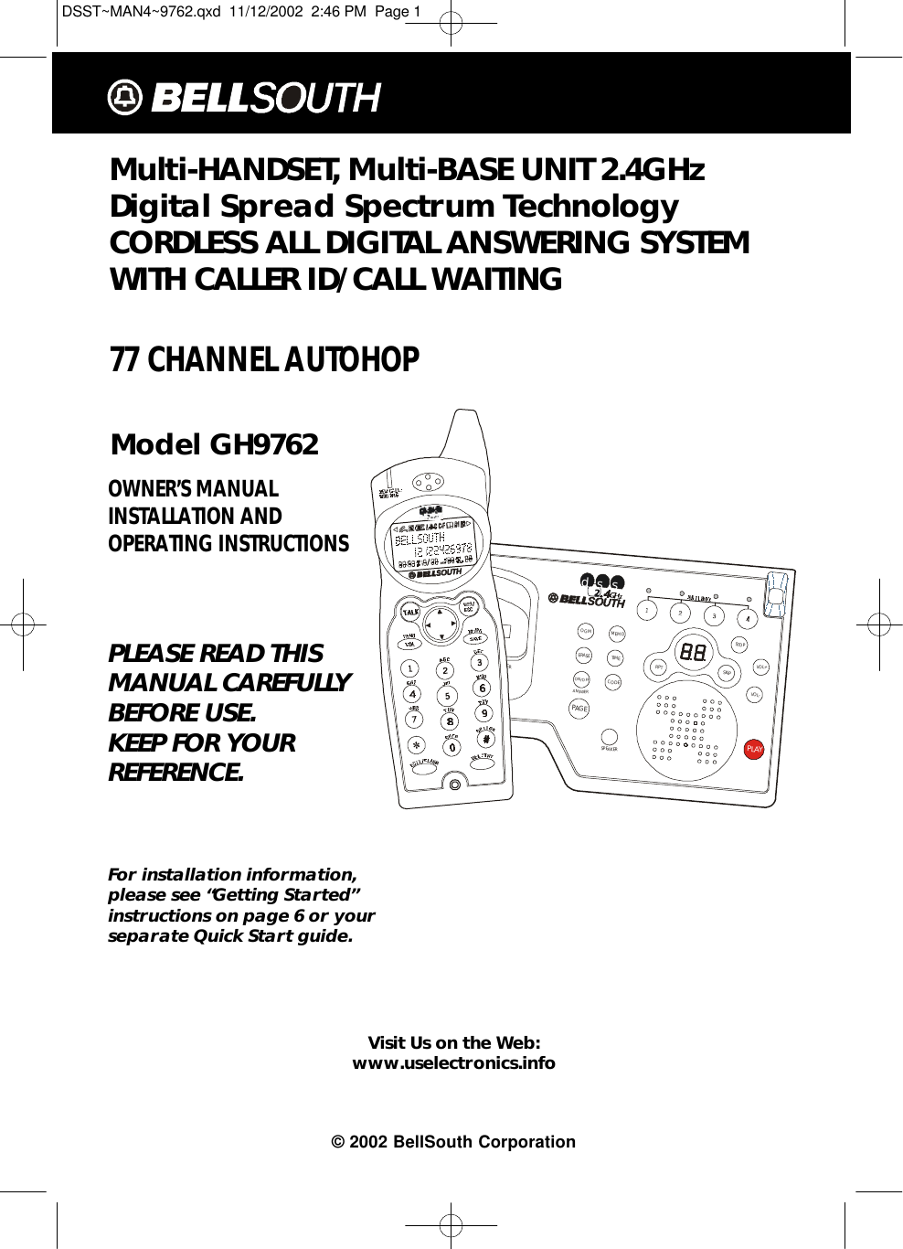 Multi-HANDSET, Multi-BASE UNIT 2.4GHz Digital Spread Spectrum Technology CORDLESS ALL DIGITAL ANSWERING SYSTEMWITH CALLER ID/CALL WAITING 77 CHANNEL AUTOHOPModel GH9762OWNER’S MANUAL INSTALLATION AND OPERATING INSTRUCTIONSPLEASE READ THISMANUAL CAREFULLYBEFORE USE.KEEP FOR YOURREFERENCE.For installation information,please see “Getting Started”instructions on page 6 or yourseparate Quick Start guide.Visit Us on the Web:www.uselectronics.info© 2002 BellSouth CorporationSPEAKERPAGEMEMOTIMECODEOGMERASEON/OFFANSWERRPTSKIPSTOPVOL+VOL-PLAYSPEAKERIN USE/ANS. ON/OFFCHARGEdssDSST~MAN4~9762.qxd  11/12/2002  2:46 PM  Page 1