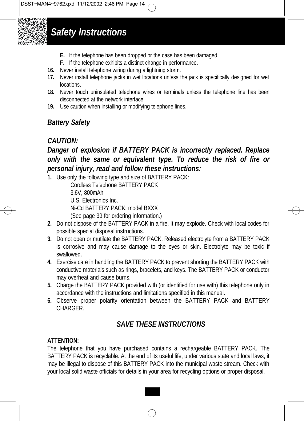 Safety InstructionsE. If the telephone has been dropped or the case has been damaged.F. If the telephone exhibits a distinct change in performance.16. Never install telephone wiring during a lightning storm.17. Never install telephone jacks in wet locations unless the jack is specifically designed for wet locations.18. Never touch uninsulated telephone wires or terminals unless the telephone line has been disconnected at the network interface.19. Use caution when installing or modifying telephone lines.Battery SafetyCAUTION:Danger of explosion if BATTERY PACK is incorrectly replaced. Replaceonly with the same or equivalent type. To reduce the risk of fire or personal injury, read and follow these instructions:1. Use only the following type and size of BATTERY PACK:Cordless Telephone BATTERY PACK3.6V, 800mAhU.S. Electronics Inc.Ni-Cd BATTERY PACK: model BXXX(See page 39 for ordering information.)2. Do not dispose of the BATTERY PACK in a fire. It may explode. Check with local codes for possible special disposal instructions.3. Do not open or mutilate the BATTERY PACK. Released electrolyte from a BATTERY PACK is corrosive and may cause damage to the eyes or skin. Electrolyte may be toxic if swallowed.4. Exercise care in handling the BATTERY PACK to prevent shorting the BATTERY PACK with conductive materials such as rings, bracelets, and keys. The BATTERY PACK or conductor may overheat and cause burns.5. Charge the BATTERY PACK provided with (or identified for use with) this telephone only in accordance with the instructions and limitations specified in this manual.6. Observe proper polarity orientation between the BATTERY PACK and BATTERY CHARGER.SAVE THESE INSTRUCTIONSATTENTION:The telephone that you have purchased contains a rechargeable BATTERY PACK. The BATTERY PACK is recyclable. At the end of its useful life, under various state and local laws, it may be illegal to dispose of this BATTERY PACK into the municipal waste stream. Check with your local solid waste officials for details in your area for recycling options or proper disposal. DSST~MAN4~9762.qxd  11/12/2002  2:46 PM  Page 14