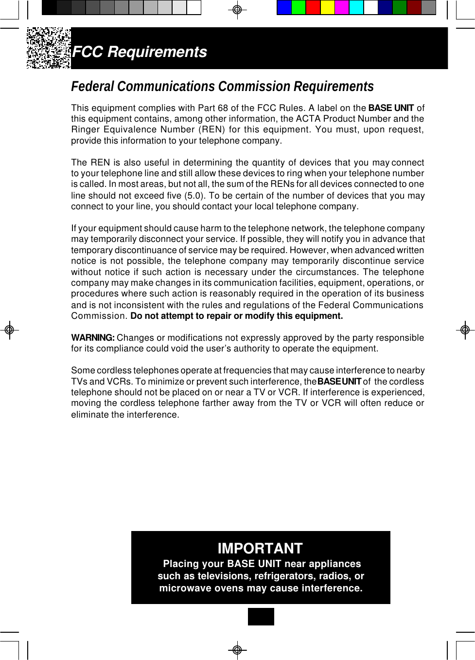 FCC RequirementsFederal Communications Commission RequirementsThis equipment complies with Part 68 of the FCC Rules. A label on the BASE UNIT ofthis equipment contains, among other information, the ACTA Product Number and theRinger Equivalence Number (REN) for this equipment. You must, upon request,provide this information to your telephone company.The  REN  is  also  useful  in  determining  the  quantity  of  devices  that  you  may connectto your telephone line and still allow these devices to ring when your telephone numberis called. In most areas, but not all, the sum of the RENs for all devices connected to oneline should not exceed five (5.0). To be certain of the number of devices that you mayconnect to your line, you should contact your local telephone company.If your equipment should cause harm to the telephone network, the telephone companymay temporarily disconnect your service. If possible, they will notify you in advance thattemporary discontinuance of service may be required. However, when advanced writtennotice is not possible, the telephone company may temporarily discontinue servicewithout notice if such action is necessary under the circumstances. The telephonecompany may make changes in its communication facilities, equipment, operations, orprocedures where such action is reasonably required in the operation of its businessand is not inconsistent with the rules and regulations of the Federal CommunicationsCommission. Do not attempt to repair or modify this equipment.WARNING: Changes or modifications not expressly approved by the party responsiblefor its compliance could void the user’s authority to operate the equipment.Some cordless telephones operate at frequencies that may cause interference to nearbyTVs and VCRs. To minimize or prevent such interference, the BASE UNIT of  the cordlesstelephone should not be placed on or near a TV or VCR. If interference is experienced,moving the cordless telephone farther away from the TV or VCR will often reduce oreliminate the interference.IMPORTANTPlacing your BASE UNIT near appliancessuch as televisions, refrigerators, radios, ormicrowave ovens may cause interference.