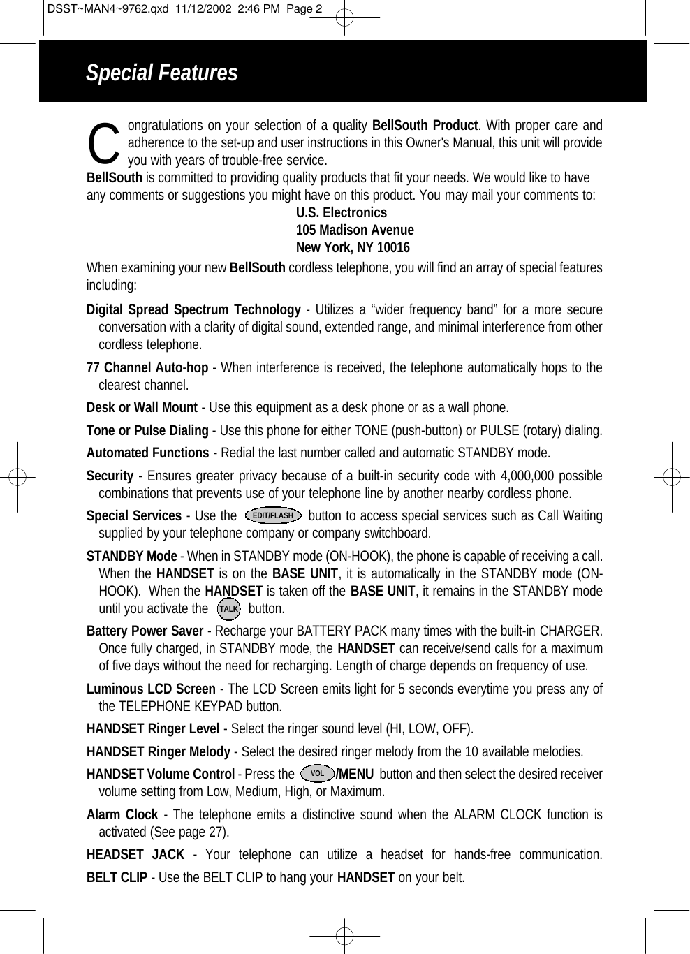 Special Featuresongratulations on your selection of a quality BellSouth Product. With proper care and adherence to the set-up and user instructions in this Owner&apos;s Manual, this unit will provide you with years of trouble-free service. BellSouth is committed to providing quality products that fit your needs. We would like to haveany comments or suggestions you might have on this product. You may mail your comments to:U.S. Electronics105 Madison AvenueNew York, NY 10016When examining your new BellSouth cordless telephone, you will find an array of special featuresincluding:Digital Spread Spectrum Technology - Utilizes a “wider frequency band” for a more secureconversation with a clarity of digital sound, extended range, and minimal interference from other cordless telephone.77 Channel Auto-hop - When interference is received, the telephone automatically hops to theclearest channel.Desk or Wall Mount - Use this equipment as a desk phone or as a wall phone.Tone or Pulse Dialing - Use this phone for either TONE (push-button) or PULSE (rotary) dialing.Automated Functions - Redial the last number called and automatic STANDBY mode.Security - Ensures greater privacy because of a built-in security code with 4,000,000 possible combinations that prevents use of your telephone line by another nearby cordless phone.Special Services - Use the                button to access special services such as Call Waitingsupplied by your telephone company or company switchboard.STANDBY Mode - When in STANDBY mode (ON-HOOK), the phone is capable of receiving a call.When the HANDSET is on the BASE UNIT, it is automatically in the STANDBY mode (ON-HOOK).  When the HANDSET is taken off the BASE UNIT, it remains in the STANDBY modeuntil you activate the           button.Battery Power Saver - Recharge your BATTERY PACK many times with the built-in CHARGER.Once fully charged, in STANDBY mode, the HANDSET can receive/send calls for a maximumof five days without the need for recharging. Length of charge depends on frequency of use.Luminous LCD Screen - The LCD Screen emits light for 5 seconds everytime you press any ofthe TELEPHONE KEYPAD button.HANDSET Ringer Level - Select the ringer sound level (HI, LOW, OFF).HANDSET Ringer Melody - Select the desired ringer melody from the 10 available melodies. HANDSET Volume Control - Press the              /MENU  button and then select the desired receiver volume setting from Low, Medium, High, or Maximum.Alarm Clock - The telephone emits a distinctive sound when the ALARM CLOCK function isactivated (See page 27). HEADSET JACK - Your telephone can utilize a headset for hands-free communication.BELT CLIP - Use the BELT CLIP to hang your HANDSET on your belt.EDIT/FLASHTALKCVOLDSST~MAN4~9762.qxd  11/12/2002  2:46 PM  Page 2