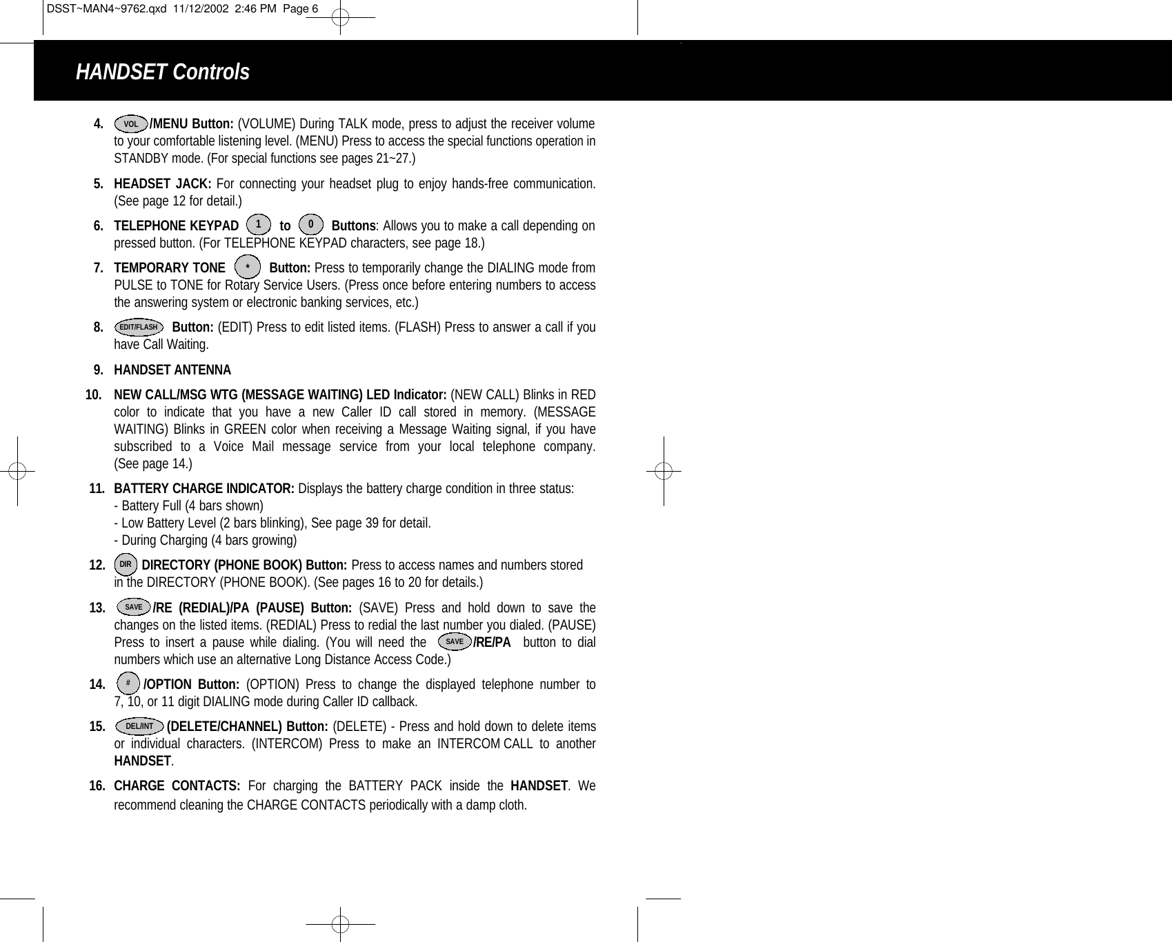 4. /MENU Button: (VOLUME) During TALK mode, press to adjust the receiver volume to your comfortable listening level. (MENU) Press to access the special functions operation inSTANDBY mode. (For special functions see pages 21~27.) 5. HEADSET JACK: For connecting your headset plug to enjoy hands-free communication. (See page 12 for detail.)6. TELEPHONE KEYPAD          to          Buttons: Allows you to make a call depending on pressed button. (For TELEPHONE KEYPAD characters, see page 18.)7. TEMPORARY TONE           Button: Press to temporarily change the DIALING mode from PULSE to TONE for Rotary Service Users. (Press once before entering numbers to accessthe answering system or electronic banking services, etc.)8. Button: (EDIT) Press to edit listed items. (FLASH) Press to answer a call if youhave Call Waiting.9. HANDSET ANTENNA 10. NEW CALL/MSG WTG (MESSAGE WAITING) LED Indicator: (NEW CALL) Blinks in REDcolor to indicate that you have a new Caller ID call stored in memory. (MESSAGE WAITING) Blinks in GREEN color when receiving a Message Waiting signal, if you have subscribed to a Voice Mail message service from your local telephone company. (See page 14.)11. BATTERY CHARGE INDICATOR: Displays the battery charge condition in three status:- Battery Full (4 bars shown)- Low Battery Level (2 bars blinking), See page 39 for detail.- During Charging (4 bars growing)12. DIRECTORY (PHONE BOOK) Button: Press to access names and numbers stored in the DIRECTORY (PHONE BOOK). (See pages 16 to 20 for details.)13. /RE (REDIAL)/PA (PAUSE) Button: (SAVE) Press and hold down to save the changes on the listed items. (REDIAL) Press to redial the last number you dialed. (PAUSE)Press to insert a pause while dialing. (You will need the        /RE/PA button to dial numbers which use an alternative Long Distance Access Code.)14. /OPTION Button: (OPTION) Press to change the displayed telephone number to 7, 10, or 11 digit DIALING mode during Caller ID callback. 15. (DELETE/CHANNEL) Button: (DELETE) - Press and hold down to delete itemsor individual characters. (INTERCOM) Press to make an INTERCOM CALL to another HANDSET.16. CHARGE CONTACTS: For charging the BATTERY PACK inside the HANDSET. We recommend cleaning the CHARGE CONTACTS periodically with a damp cloth.     1 0*EDIT/FLASHDIRSAVE#DEL/INTVOLSAVEHANDSET ControlsDSST~MAN4~9762.qxd  11/12/2002  2:46 PM  Page 6