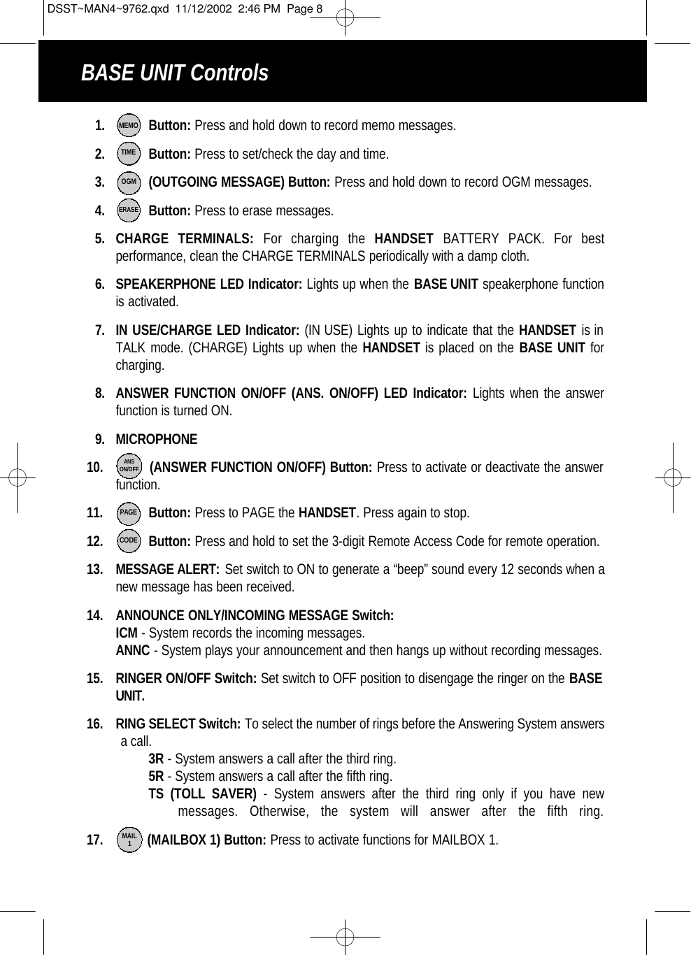 1.  Button: Press and hold down to record memo messages.2. Button: Press to set/check the day and time.3. (OUTGOING MESSAGE) Button: Press and hold down to record OGM messages.4. Button: Press to erase messages. 5. CHARGE TERMINALS: For charging the HANDSET BATTERY PACK. For best performance, clean the CHARGE TERMINALS periodically with a damp cloth. 6. SPEAKERPHONE LED Indicator: Lights up when the BASE UNIT speakerphone functionis activated.           7. IN USE/CHARGE LED Indicator: (IN USE) Lights up to indicate that the HANDSET is in TALK mode. (CHARGE) Lights up when the HANDSET is placed on the BASE UNIT forcharging. 8. ANSWER FUNCTION ON/OFF (ANS. ON/OFF) LED Indicator: Lights when the answer  function is turned ON.9. MICROPHONE10. (ANSWER FUNCTION ON/OFF) Button: Press to activate or deactivate the answer function.11.    Button: Press to PAGE the HANDSET. Press again to stop.12. Button: Press and hold to set the 3-digit Remote Access Code for remote operation.13. MESSAGE ALERT: Set switch to ON to generate a “beep” sound every 12 seconds when anew message has been received.14. ANNOUNCE ONLY/INCOMING MESSAGE Switch:ICM - System records the incoming messages.ANNC - System plays your announcement and then hangs up without recording messages.15. RINGER ON/OFF Switch: Set switch to OFF position to disengage the ringer on the BASEUNIT.16. RING SELECT Switch: To select the number of rings before the Answering System answersa call.3R - System answers a call after the third ring.5R - System answers a call after the fifth ring.TS (TOLL SAVER) - System answers after the third ring only if you have new messages. Otherwise, the system will answer after the fifth ring.17. (MAILBOX 1) Button: Press to activate functions for MAILBOX 1.MEMOBASE UNIT ControlsTIMEOGMERASEANSON/OFFPAGECODEMAIL1DSST~MAN4~9762.qxd  11/12/2002  2:46 PM  Page 8
