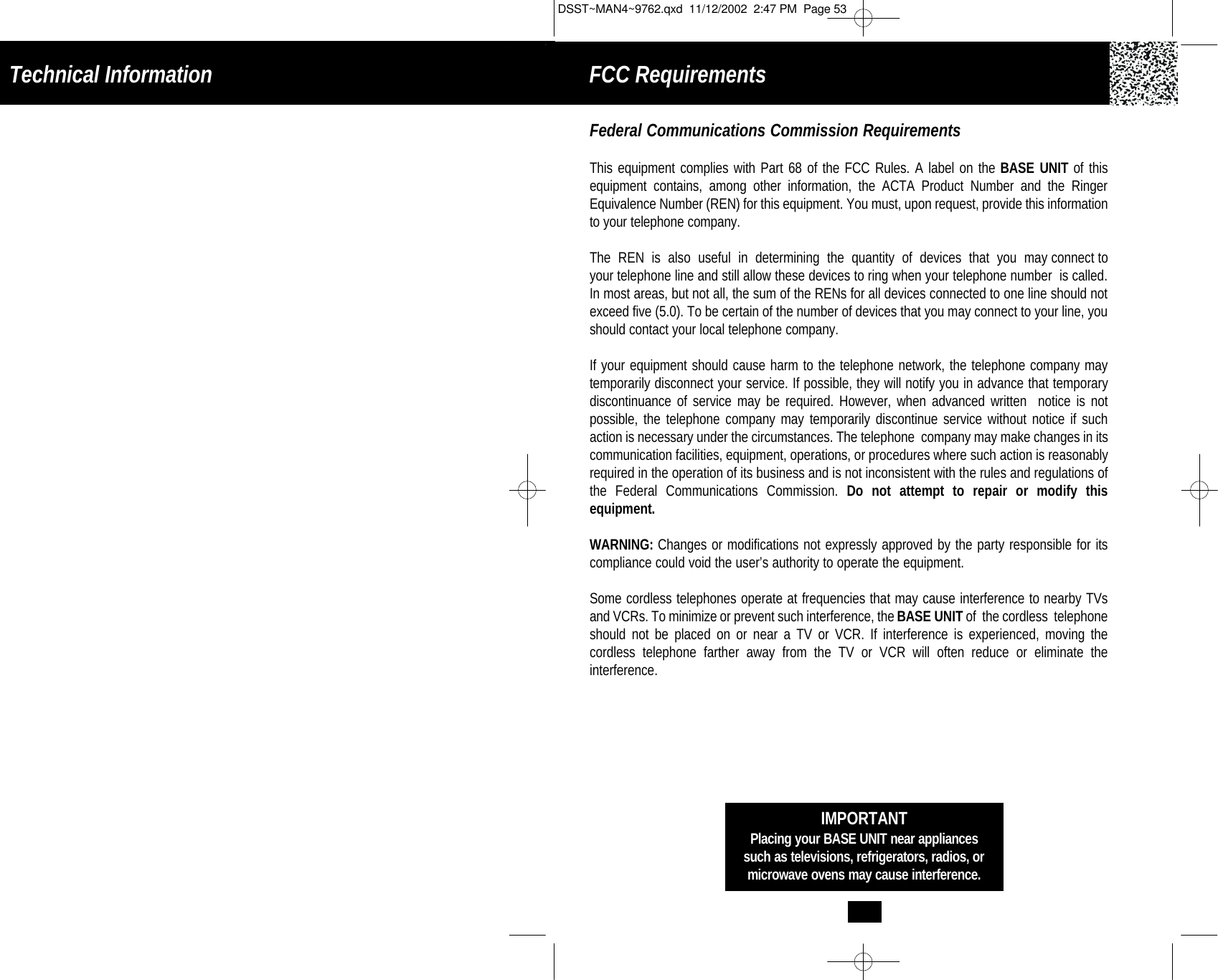 IMPORTANTPlacing your BASE UNIT near appliancessuch as televisions, refrigerators, radios, ormicrowave ovens may cause interference.Federal Communications Commission RequirementsThis equipment complies with Part 68 of the FCC Rules. A label on the BASE UNIT of this equipment contains, among other information, the ACTA Product Number and the RingerEquivalence Number (REN) for this equipment. You must, upon request, provide this information to your telephone company.The  REN  is  also  useful  in  determining  the  quantity  of  devices  that  you  may connect toyour telephone line and still allow these devices to ring when your telephone number  is called.In most areas, but not all, the sum of the RENs for all devices connected to one line should notexceed five (5.0). To be certain of the number of devices that you may connect to your line, you should contact your local telephone company.If your equipment should cause harm to the telephone network, the telephone company may temporarily disconnect your service. If possible, they will notify you in advance that temporarydiscontinuance of service may be required. However, when advanced written  notice is not possible, the telephone company may temporarily discontinue service without notice if suchaction is necessary under the circumstances. The telephone  company may make changes in itscommunication facilities, equipment, operations, or procedures where such action is reasonablyrequired in the operation of its business and is not inconsistent with the rules and regulations of the Federal Communications Commission. Do not attempt to repair or modify this equipment. WARNING: Changes or modifications not expressly approved by the party responsible for its compliance could void the user’s authority to operate the equipment.Some cordless telephones operate at frequencies that may cause interference to nearby TVsand VCRs. To minimize or prevent such interference, the BASE UNITof  the cordless  telephoneshould not be placed on or near a TV or VCR. If interference is experienced, moving the cordless telephone farther away from the TV or VCR will often reduce or eliminate the interference.Technical Information FCC Requirements DSST~MAN4~9762.qxd  11/12/2002  2:47 PM  Page 53