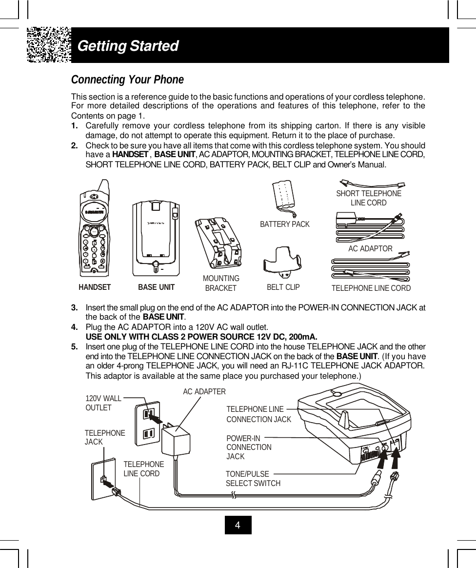 Getting StartedConnecting Your PhoneThis section is a reference guide to the basic functions and operations of your cordless telephone.For more detailed descriptions of the operations and features of this telephone, refer to theContents on page 1.1. Carefully remove your cordless telephone from its shipping carton. If there is any visibledamage, do not attempt to operate this equipment. Return it to the place of purchase.2. Check to be sure you have all items that come with this cordless telephone system. You shouldhave a HANDSET , BASE UNIT, AC ADAPTOR, MOUNTING BRACKET, TELEPHONE LINE CORD,SHORT TELEPHONE LINE CORD, BATTERY PACK, BELT CLIP and Owner’s Manual.43. Insert the small plug on the end of the AC ADAPTOR into the POWER-IN CONNECTION JACK atthe back of the BASE UNIT.4. Plug the AC ADAPTOR into a 120V AC wall outlet.USE ONLY WITH CLASS 2 POWER SOURCE 12V DC, 200mA.5. Insert one plug of the TELEPHONE LINE CORD into the house TELEPHONE JACK and the otherend into the TELEPHONE LINE CONNECTION JACK on the back of the BASE UNIT. (If you havean older 4-prong TELEPHONE JACK, you will need an RJ-11C TELEPHONE JACK ADAPTOR.This adaptor is available at the same place you purchased your telephone.)SHORT TELEPHONE LINE CORDTELEPHONE LINE CORDAC ADAPTORBASE UNITMOUNTINGBRACKETHANDSETBELT CLIPBATTERY PACKTALKSCANREDIALPAGEAC ADAPTERTELEPHONE LINE CORDTELEPHONEJACK120V WALLOUTLETTONE/PULSESELECT SWITCHTELEPHONE LINECONNECTION JACKPOWER-INCONNECTION JACK