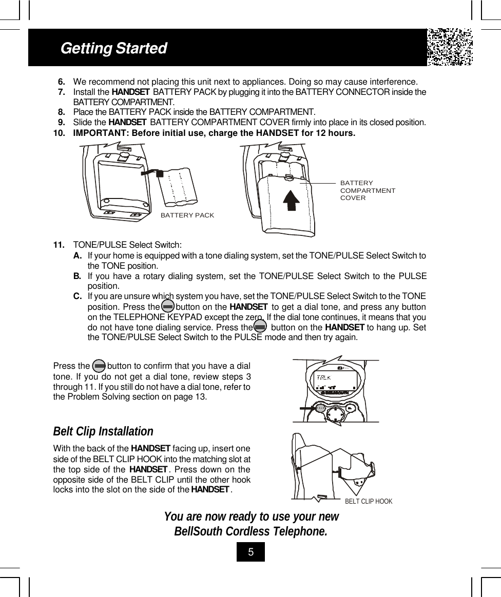 11. TONE/PULSE Select Switch:A. If your home is equipped with a tone dialing system, set the TONE/PULSE Select Switch tothe TONE position.B. If you have a rotary dialing system, set the TONE/PULSE Select Switch to the PULSEposition.C. If you are unsure which system you have, set the TONE/PULSE Select Switch to the TONEposition. Press the      button on the HANDSET  to get a dial tone, and press any buttonon the TELEPHONE KEYPAD except the zero. If the dial tone continues, it means that youdo not have tone dialing service. Press the       button on the HANDSET to hang up. Setthe TONE/PULSE Select Switch to the PULSE mode and then try again.Getting Started56. We recommend not placing this unit next to appliances. Doing so may cause interference.7. Install the HANDSET  BATTERY PACK by plugging it into the BATTERY CONNECTOR inside theBATTERY COMPARTMENT.8. Place the BATTERY PACK inside the BATTERY COMPARTMENT.9. Slide the HANDSET  BATTERY COMPARTMENT COVER firmly into place in its closed position.10. IMPORTANT: Before initial use, charge the HANDSET for 12 hours.Press the       button to confirm that you have a dialtone. If you do not get a dial tone, review steps 3through 11. If you still do not have a dial tone, refer tothe Problem Solving section on page 13.Belt Clip InstallationWith the back of the HANDSET facing up, insert oneside of the BELT CLIP HOOK into the matching slot atthe top side of the HANDSET . Press down on theopposite side of the BELT CLIP until the other hooklocks into the slot on the side of the HANDSET .You are now ready to use your newBellSouth Cordless Telephone.BATTERY COMPARTMENTCOVERBATTERY PACKBELT CLIP HOOK.42GHzTALK
