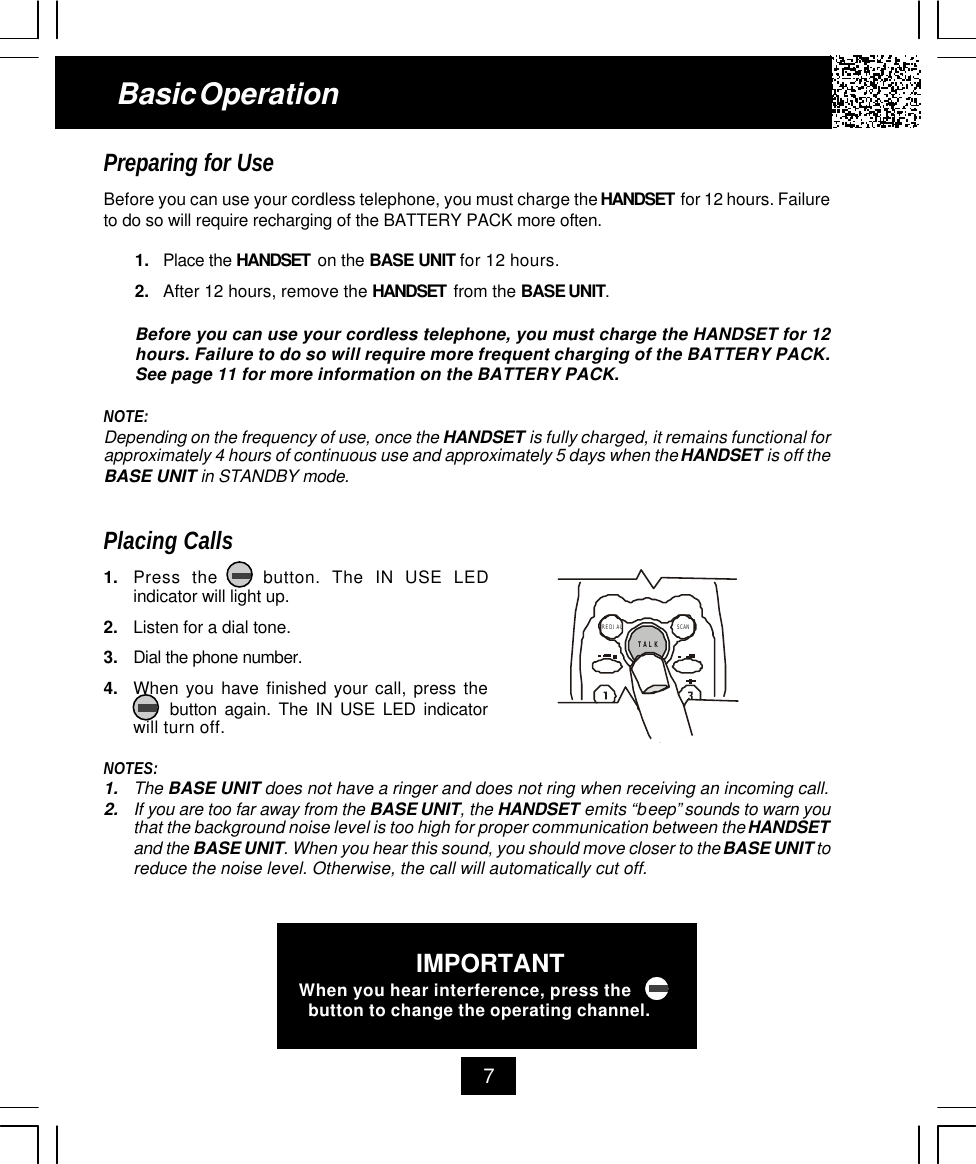 7Basic OperationPreparing for UseBefore you can use your cordless telephone, you must charge the HANDSET  for 12 hours. Failureto do so will require recharging of the BATTERY PACK more often.1. Place the HANDSET  on the BASE UNIT for 12 hours.2. After 12 hours, remove the HANDSET  from the BASE UNIT.Before you can use your cordless telephone, you must charge the HANDSET for 12hours. Failure to do so will require more frequent charging of the BATTERY PACK.See page 11 for more information on the BATTERY PACK.NOTE:Depending on the frequency of use, once the HANDSET is fully charged, it remains functional forapproximately 4 hours of continuous use and approximately 5 days when the HANDSET is off theBASE UNIT in STANDBY mode.Placing Calls1. Press the    button. The IN USE LEDindicator will light up.2. Listen for a dial tone.3. Dial the phone number.4. When you have finished your call, press the     button again. The IN USE LED indicatorwill turn off.NOTES:1. The BASE UNIT does not have a ringer and does not ring when receiving an incoming call.2. If you are too far away from the BASE UNIT, the HANDSET emits “beep” sounds to warn youthat the background noise level is too high for proper communication between the HANDSETand the BASE UNIT. When you hear this sound, you should move closer to the BASE UNIT toreduce the noise level. Otherwise, the call will automatically cut off.TALKSCANREDIALIMPORTANTWhen you hear interference, press the  button to change the operating channel.