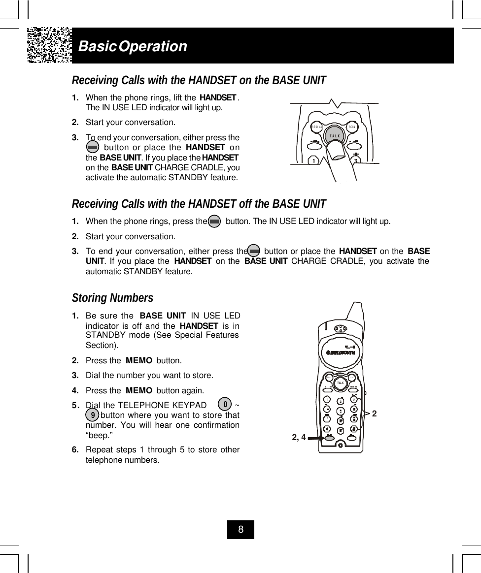 8Basic OperationReceiving Calls with the HANDSET on the BASE UNIT1. When the phone rings, lift the HANDSET .The IN USE LED indicator will light up.2. Start your conversation.3. To end your conversation, either press the     button or place the HANDSET onthe BASE UNIT. If you place the HANDSETon the BASE UNIT CHARGE CRADLE, youactivate the automatic STANDBY feature.Receiving Calls with the HANDSET off the BASE UNIT1. When the phone rings, press the        button. The IN USE LED indicator will light up.2. Start your conversation.3. To end your conversation, either press the     button or place the HANDSET on the  BASEUNIT. If you place the  HANDSET  on the  BASE UNIT CHARGE CRADLE, you activate theautomatic STANDBY feature.Storing Numbers1. Be sure the  BASE UNIT IN USE LEDindicator is off and the HANDSET is inSTANDBY mode (See Special FeaturesSection).2. Press the  MEMO  button.3. Dial the number you want to store.4. Press the  MEMO  button again.5. Dial the TELEPHONE KEYPAD          ~     button where you want to store thatnumber. You will hear one confirmation“beep.”6. Repeat steps 1 through 5 to store othertelephone numbers.TALKSCANREDIAL90TALKSCANREDIAL2, 42