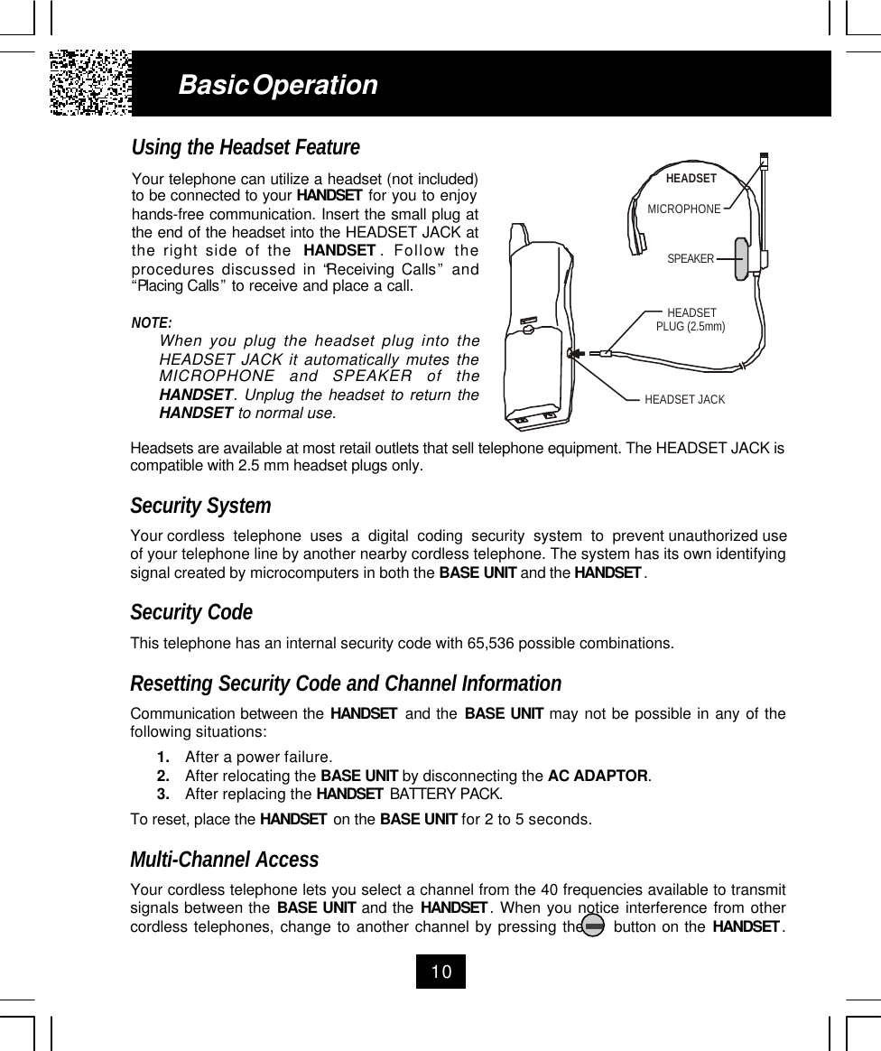 10Using the Headset FeatureYour telephone can utilize a headset (not included)to be connected to your HANDSET  for you to enjoyhands-free communication. Insert the small plug atthe end of the headset into the HEADSET JACK atthe right side of the  HANDSET . Follow theprocedures discussed in “Receiving Calls” and“Placing Calls” to receive and place a call.NOTE:When you plug the headset plug into theHEADSET JACK it automatically mutes theMICROPHONE and SPEAKER of theHANDSET. Unplug the headset to return theHANDSET to normal use.Basic OperationHeadsets are available at most retail outlets that sell telephone equipment. The HEADSET JACK iscompatible with 2.5 mm headset plugs only.Security SystemYour cordless  telephone  uses  a  digital  coding  security  system  to  prevent unauthorized useof your telephone line by another nearby cordless telephone. The system has its own identifyingsignal created by microcomputers in both the BASE UNIT and the HANDSET .Security CodeThis telephone has an internal security code with 65,536 possible combinations.Resetting Security Code and Channel InformationCommunication between the HANDSET  and the BASE UNIT may not be possible in any of thefollowing situations:1. After a power failure.2. After relocating the BASE UNIT by disconnecting the AC ADAPTOR.3. After replacing the HANDSET  BATTERY PACK.To reset, place the HANDSET  on the BASE UNIT for 2 to 5 seconds.Multi-Channel AccessYour cordless telephone lets you select a channel from the 40 frequencies available to transmitsignals between the BASE UNIT and the HANDSET . When you notice interference from othercordless telephones, change to another channel by pressing the     button on the HANDSET .MICROPHONEHEADSETSPEAKERHEADSET JACKHEADSETPLUG (2.5mm)