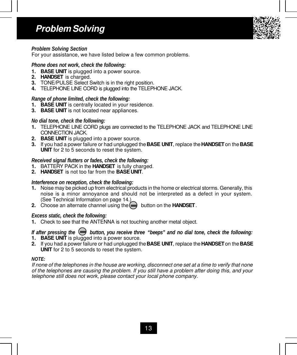 13Problem SolvingProblem Solving SectionFor your assistance, we have listed below a few common problems.Phone does not work, check the following:1. BASE UNIT is plugged into a power source.2. HANDSET  is charged.3. TONE/PULSE Select Switch is in the right position.4. TELEPHONE LINE CORD is plugged into the TELEPHONE JACK.Range of phone limited, check the following:1. BASE UNIT is centrally located in your residence.3. BASE UNIT is not located near appliances.No dial tone, check the following:1. TELEPHONE LINE CORD plugs are connected to the TELEPHONE JACK and TELEPHONE LINECONNECTION JACK.2. BASE UNIT is plugged into a power source.3. If you had a power failure or had unplugged the BASE UNIT, replace the HANDSET on the BASEUNIT for 2 to 5 seconds to reset the system.Received signal flutters or fades, check the following:1. BATTERY PACK in the HANDSET  is fully charged.2. HANDSET  is not too far from the BASE UNIT.Interference on reception, check the following:1. Noise may be picked up from electrical products in the home or electrical storms. Generally, thisnoise is a minor annoyance and should not be interpreted as a defect in your system.(See Technical Information on page 14.)2. Choose an alternate channel using the         button on the HANDSET .Excess static, check the following:1. Check to see that the ANTENNA is not touching another metal object.If after pressing the        button, you receive three “beeps” and no dial tone, check the following:1. BASE UNIT is plugged into a power source.2. If you had a power failure or had unplugged the BASE UNIT, replace the HANDSET on the BASEUNIT for 2 to 5 seconds to reset the system.NOTE:If none of the telephones in the house are working, disconnect one set at a time to verify that noneof the telephones are causing the problem. If you still have a problem after doing this, and yourtelephone still does not work, please contact your local phone company.