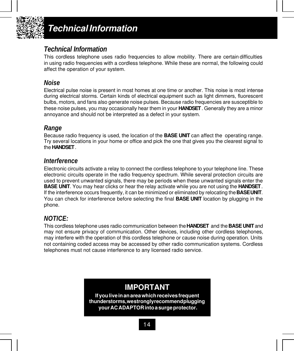 14Technical InformationTechnical InformationThis  cordless  telephone  uses  radio  frequencies  to  allow  mobility.  There  are  certain difficultiesin using radio frequencies with a cordless telephone. While these are normal, the following couldaffect the operation of your system.NoiseElectrical pulse noise is present in most homes at one time or another. This noise is most intenseduring electrical storms. Certain kinds of electrical equipment such as light dimmers, fluorescentbulbs, motors, and fans also generate noise pulses. Because radio frequencies are susceptible tothese noise pulses, you may occasionally hear them in your HANDSET . Generally they are a minorannoyance and should not be interpreted as a defect in your system.RangeBecause radio frequency is used, the location of the BASE UNIT can affect the  operating range.Try several locations in your home or office and pick the one that gives you the clearest signal tothe HANDSET .InterferenceElectronic circuits activate a relay to connect the cordless telephone to your telephone line. Theseelectronic circuits operate in the radio frequency spectrum. While several protection circuits areused to prevent unwanted signals, there may be periods when these unwanted signals enter theBASE UNIT. You may hear clicks or hear the relay activate while you are not using the HANDSET .If the interference occurs frequently, it can be minimized or eliminated by relocating the BASE UNIT.You can check for interference before selecting the final BASE UNIT location by plugging in thephone.NOTICE:This cordless telephone uses radio communication between the HANDSET  and the BASE UNIT andmay not ensure privacy of communication. Other devices, including other cordless telephones,may interfere with the operation of this cordless telephone or cause noise during operation. Unitsnot containing coded access may be accessed by other radio communication systems. Cordlesstelephones must not cause interference to any licensed radio service.IMPORTANTIf you live in an area which receives frequentthunderstorms, we strongly recommend pluggingyour AC ADAPTOR into a surge protector.