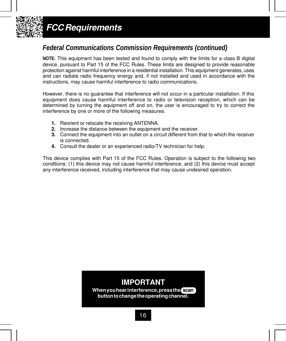 16FCC RequirementsFederal Communications Commission Requirements (continued)NOTE: This equipment has been tested and found to comply with the limits for a class B digitaldevice, pursuant to Part 15 of the FCC Rules. These limits are designed to provide reasonableprotection against harmful interference in a residential installation. This equipment generates, usesand can radiate radio frequency energy and, if not installed and used in accordance with theinstructions, may cause harmful interference to radio communications.However, there is no guarantee that interference will not occur in a particular installation. If thisequipment does cause harmful interference to radio or television reception, which can bedetermined by turning the equipment off and on, the user is encouraged to try to correct theinterference by one or more of the following measures.1. Reorient or relocate the receiving ANTENNA.2. Increase the distance between the equipment and the receiver.3. Connect the equipment into an outlet on a circuit different from that to which the receiveris connected.4. Consult the dealer or an experienced radio/TV technician for help.This device complies with Part 15 of the FCC Rules. Operation is subject to the following twoconditions: (1) this device may not cause harmful interference, and (2) this device must acceptany interference received, including interference that may cause undesired operation.IMPORTANTWhen you hear interference, press the    scanbutton to change the operating channel.
