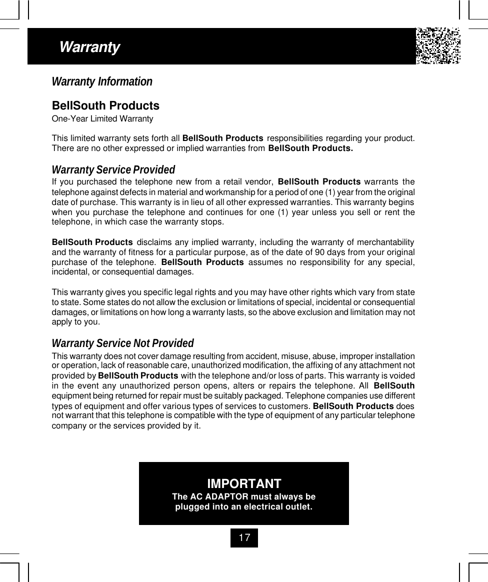 17WarrantyWarranty InformationBellSouth ProductsOne-Year Limited WarrantyThis limited warranty sets forth all BellSouth Products responsibilities regarding your product.There are no other expressed or implied warranties from BellSouth Products.Warranty Service ProvidedIf you purchased the telephone new from a retail vendor, BellSouth Products warrants thetelephone against defects in material and workmanship for a period of one (1) year from the originaldate of purchase. This warranty is in lieu of all other expressed warranties. This warranty beginswhen you purchase the telephone and continues for one (1) year unless you sell or rent thetelephone, in which case the warranty stops.BellSouth Products disclaims any implied warranty, including the warranty of merchantabilityand the warranty of fitness for a particular purpose, as of the date of 90 days from your originalpurchase of the telephone.  BellSouth Products assumes no responsibility for any special,incidental, or consequential damages.This warranty gives you specific legal rights and you may have other rights which vary from stateto state. Some states do not allow the exclusion or limitations of special, incidental or consequentialdamages, or limitations on how long a warranty lasts, so the above exclusion and limitation may notapply to you.Warranty Service Not ProvidedThis warranty does not cover damage resulting from accident, misuse, abuse, improper installationor operation, lack of reasonable care, unauthorized modification, the affixing of any attachment notprovided by BellSouth Products with the telephone and/or loss of parts. This warranty is voidedin the event any unauthorized person opens, alters or repairs the telephone. All  BellSouthequipment being returned for repair must be suitably packaged. Telephone companies use differenttypes of equipment and offer various types of services to customers. BellSouth Products doesnot warrant that this telephone is compatible with the type of equipment of any particular telephonecompany or the services provided by it.IMPORTANTThe AC ADAPTOR must always beplugged into an electrical outlet.