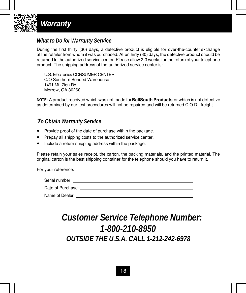 18WarrantyWhat to Do for Warranty ServiceDuring  the  first  thirty  (30)  days,  a  defective  product  is  eligible  for  over-the-counter exchangeat the retailer from whom it was purchased. After thirty (30) days, the defective product should bereturned to the authorized service center. Please allow 2-3 weeks for the return of your telephoneproduct. The shipping address of the authorized service center is:U.S. Electronics CONSUMER CENTERC/O Southern Bonded Warehouse1491 Mt. Zion Rd.Morrow, GA 30260NOTE: A product received which was not made for BellSouth Products or which is not defectiveas determined by our test procedures will not be repaired and will be returned C.O.D., freight.To Obtain Warranty Service•Provide proof of the date of purchase within the package.•Prepay all shipping costs to the authorized service center.•Include a return shipping address within the package.Please retain your sales receipt, the carton, the packing materials, and the printed material. Theoriginal carton is the best shipping container for the telephone should you have to return it.For your reference:Serial numberDate of PurchaseName of DealerCustomer Service Telephone Number:1-800-210-8950OUTSIDE THE U.S.A. CALL 1-212-242-6978
