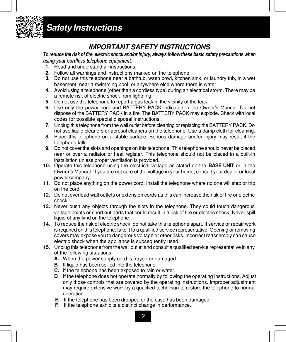 Safety Instructions2IMPORTANT SAFETY INSTRUCTIONSTo reduce the risk of fire, electric shock and/or injury, always follow these basic safety precautions whenusing your cordless telephone equipment.1. Read and understand all instructions.2. Follow all warnings and instructions marked on the telephone.3. Do not use this telephone near a bathtub, wash bowl, kitchen sink, or laundry tub, in a wetbasement, near a swimming pool, or anywhere else where there is water.4. Avoid using a telephone (other than a cordless type) during an electrical storm. There may bea remote risk of electric shock from lightning.5. Do not use the telephone to report a gas leak in the vicinity of the leak.6. Use only the power cord and BATTERY PACK indicated in the Owner’s Manual. Do notdispose of the BATTERY PACK in a fire. The BATTERY PACK may explode. Check with localcodes for possible special disposal instructions.7. Unplug this telephone from the wall outlet before cleaning or replacing the BATTERY PACK. Donot use liquid cleaners or aerosol cleaners on the telephone. Use a damp cloth for cleaning.8. Place this telephone on a stable surface. Serious damage and/or injury may result if thetelephone falls.9. Do not cover the slots and openings on this telephone. This telephone should never be placednear or over a radiator or heat register. This telephone should not be placed in a built-ininstallation unless proper ventilation is provided.10. Operate this telephone using the electrical voltage as stated on the BASE UNIT or in theOwner’s Manual. If you are not sure of the voltage in your home, consult your dealer or localpower company.11. Do not place anything on the power cord. Install the telephone where no one will step or tripon the cord.12. Do not overload wall outlets or extension cords as this can increase the risk of fire or electricshock.13. Never push any objects through the slots in the telephone. They could touch dangerousvoltage points or short out parts that could result in a risk of fire or electric shock. Never spillliquid of any kind on the telephone.14. To reduce the risk of electric shock, do not take this telephone apart. If service or repair workis required on this telephone, take it to a qualified service representative. Opening or removingcovers may expose you to dangerous voltage or other risks. Incorrect reassembly can causeelectric shock when the appliance is subsequently used.15. Unplug this telephone from the wall outlet and consult a qualified service representative in anyof the following situations.A. When the power supply cord is frayed or damaged.B. If liquid has been spilled into the telephone.C. If the telephone has been exposed to rain or water.D. If the telephone does not operate normally by following the operating instructions. Adjustonly those controls that are covered by the operating instructions. Improper adjustmentmay require extensive work by a qualified technician to restore the telephone to normaloperation.E. If the telephone has been dropped or the case has been damaged.F. If the telephone exhibits a distinct change in performance.