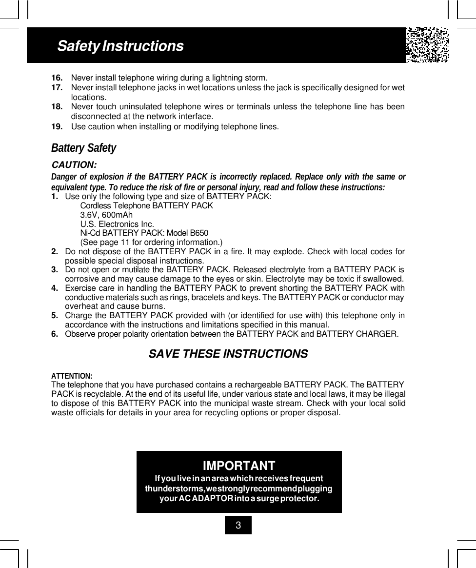 16. Never install telephone wiring during a lightning storm.17. Never install telephone jacks in wet locations unless the jack is specifically designed for wetlocations.18. Never touch uninsulated telephone wires or terminals unless the telephone line has beendisconnected at the network interface.19. Use caution when installing or modifying telephone lines.Battery SafetyCAUTION:Danger of explosion if the BATTERY PACK is incorrectly replaced. Replace only with the same orequivalent type. To reduce the risk of fire or personal injury, read and follow these instructions:1. Use only the following type and size of BATTERY PACK:Cordless Telephone BATTERY PACK3.6V, 600mAhU.S. Electronics Inc.Ni-Cd BATTERY PACK: Model B650(See page 11 for ordering information.)2. Do not dispose of the BATTERY PACK in a fire. It may explode. Check with local codes forpossible special disposal instructions.3. Do not open or mutilate the BATTERY PACK. Released electrolyte from a BATTERY PACK iscorrosive and may cause damage to the eyes or skin. Electrolyte may be toxic if swallowed.4. Exercise care in handling the BATTERY PACK to prevent shorting the BATTERY PACK withconductive materials such as rings, bracelets and keys. The BATTERY PACK or conductor mayoverheat and cause burns.5. Charge the BATTERY PACK provided with (or identified for use with) this telephone only inaccordance with the instructions and limitations specified in this manual.6. Observe proper polarity orientation between the BATTERY PACK and BATTERY CHARGER.SAVE THESE INSTRUCTIONSATTENTION:The telephone that you have purchased contains a rechargeable BATTERY PACK. The BATTERYPACK is recyclable. At the end of its useful life, under various state and local laws, it may be illegalto dispose of this BATTERY PACK into the municipal waste stream. Check with your local solidwaste officials for details in your area for recycling options or proper disposal.Safety Instructions3IMPORTANTIf you live in an area which receives frequentthunderstorms, we strongly recommend pluggingyour AC ADAPTOR into a surge protector.