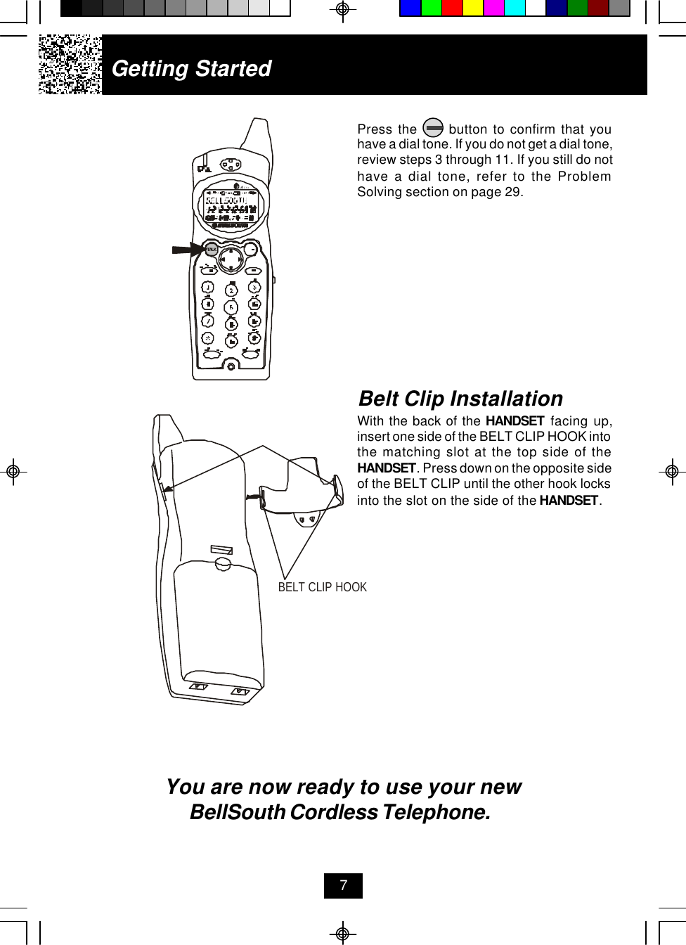 Getting StartedPress the      button to confirm that youhave a dial tone. If you do not get a dial tone,review steps 3 through 11. If you still do nothave a dial tone, refer to the ProblemSolving section on page 29.You are now ready to use your new BellSouth Cordless Telephone.Belt Clip InstallationWith the back of the HANDSET facing up,insert one side of the BELT CLIP HOOK intothe matching slot at the top side of theHANDSET. Press down on the opposite sideof the BELT CLIP until the other hook locksinto the slot on the side of the HANDSET.7.42GHzTALKBELT CLIP HOOK