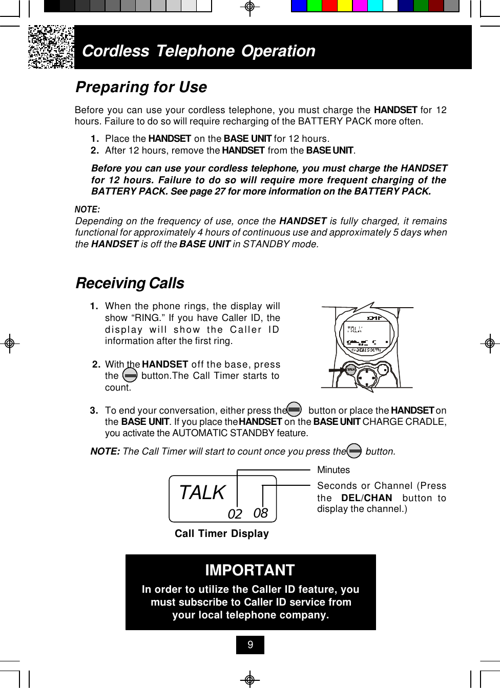 Cordless Telephone Operation9Receiving Calls1. When the phone rings, the display willshow “RING.” If you have Caller ID, thedisplay will show the Caller IDinformation after the first ring. 2. With the HANDSET off the base, pressthe      button.The Call Timer starts tocount.3. To end your conversation, either press the         button or place the HANDSET onthe BASE UNIT. If you place the HANDSET on the BASE UNIT CHARGE CRADLE,you activate the AUTOMATIC STANDBY feature.NOTE: The Call Timer will start to count once you press the        button.MinutesSeconds or Channel (Pressthe  DEL/CHAN  button todisplay the channel.)Call Timer Display02 08Preparing for UseBefore you can use your cordless telephone, you must charge the HANDSET for 12hours. Failure to do so will require recharging of the BATTERY PACK more often.1. Place the HANDSET on the BASE UNIT for 12 hours.2. After 12 hours, remove the HANDSET from the BASE UNIT.Before you can use your cordless telephone, you must charge the HANDSETfor 12 hours. Failure to do so will require more frequent charging of theBATTERY PACK. See page 27 for more information on the BATTERY PACK.NOTE:Depending on the frequency of use, once the HANDSET is fully charged, it remainsfunctional for approximately 4 hours of continuous use and approximately 5 days whenthe HANDSET is off the BASE UNIT in STANDBY mode.TALKIMPORTANTIn order to utilize the Caller ID feature, youmust subscribe to Caller ID service fromyour local telephone company.TALK