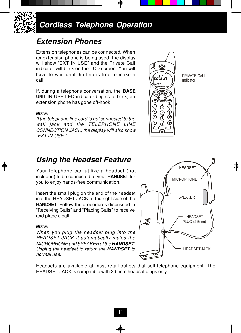 Extension PhonesExtension telephones can be connected. Whenan extension phone is being used, the displaywill show “EXT IN USE” and the Private Callindicator will blink on the LCD screen. You willhave to wait until the line is free to make acall.If, during a telephone conversation, the BASEUNIT IN USE LED indicator begins to blink, anextension phone has gone off-hook.NOTE:If the telephone line cord is not connected to thewall jack and the TELEPHONE LINECONNECTION JACK, the display will also show“EXT IN-USE.”Using the Headset FeatureYour telephone can utilize a headset (notincluded) to be connected to your HANDSET foryou to enjoy hands-free communication.Insert the small plug on the end of the headsetinto the HEADSET JACK at the right side of theHANDSET. Follow the procedures discussed in“Receiving Calls” and “Placing Calls” to receiveand place a call.NOTE:When you plug the headset plug into theHEADSET JACK it automatically mutes theMICROPHONE and SPEAKER of the HANDSET.Unplug the headset to return the HANDSET tonormal use.Headsets are available at most retail outlets that sell telephone equipment. TheHEADSET JACK is compatible with 2.5 mm headset plugs only.Cordless Telephone Operation11PRIVATE CALLIndicatorTALKMICROPHONEHEADSETSPEAKERHEADSET JACKHEADSETPLUG (2.5mm)