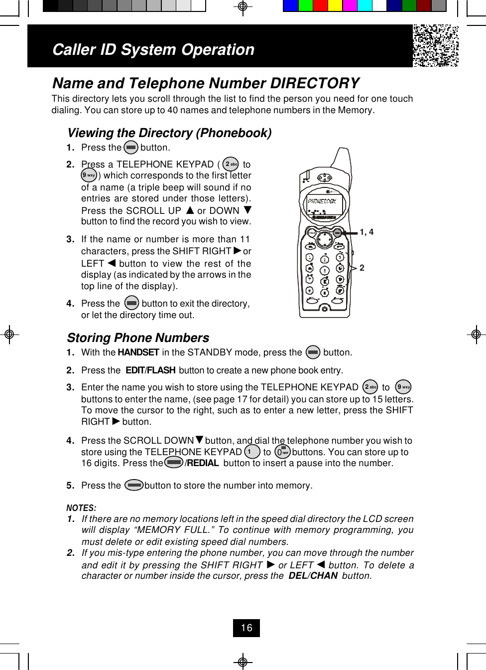 Caller ID System OperationName and Telephone Number DIRECTORYThis directory lets you scroll through the list to find the person you need for one touchdialing. You can store up to 40 names and telephone numbers in the Memory.Viewing the Directory (Phonebook)1. Press the        button.2. Press a TELEPHONE KEYPAD (       to ) which corresponds to the first letterof a name (a triple beep will sound if noentries are stored under those letters).Press the SCROLL UP   or DOWN button to find the record you wish to view.3. If the name or number is more than 11characters, press the SHIFT RIGHT   orLEFT   button to view the rest of thedisplay (as indicated by the arrows in thetop line of the display).4. Press the          button to exit the directory,or let the directory time out.Storing Phone Numbers1. With the HANDSET in the STANDBY mode, press the         button.2. Press the  EDIT/FLASH  button to create a new phone book entry.3. Enter the name you wish to store using the TELEPHONE KEYPAD          tobuttons to enter the name, (see page 17 for detail) you can store up to 15 letters.To move the cursor to the right, such as to enter a new letter, press the SHIFTRIGHT   button.4. Press the SCROLL DOWN   button, and dial the telephone number you wish tostore using the TELEPHONE KEYPAD         to         buttons. You can store up to16 digits. Press the         /REDIAL  button to insert a pause into the number.5. Press the          button to store the number into memory.NOTES:1. If there are no memory locations left in the speed dial directory the LCD screenwill display “MEMORY FULL.” To continue with memory programming, youmust delete or edit existing speed dial numbers.2. If you mis-type entering the phone number, you can move through the numberand edit it by pressing the SHIFT RIGHT   or LEFT   button. To delete acharacter or number inside the cursor, press the  DEL/CHAN  button.162 abc9 wxy2 abc 9 wxy10 oper1, 42.42GHzTALK