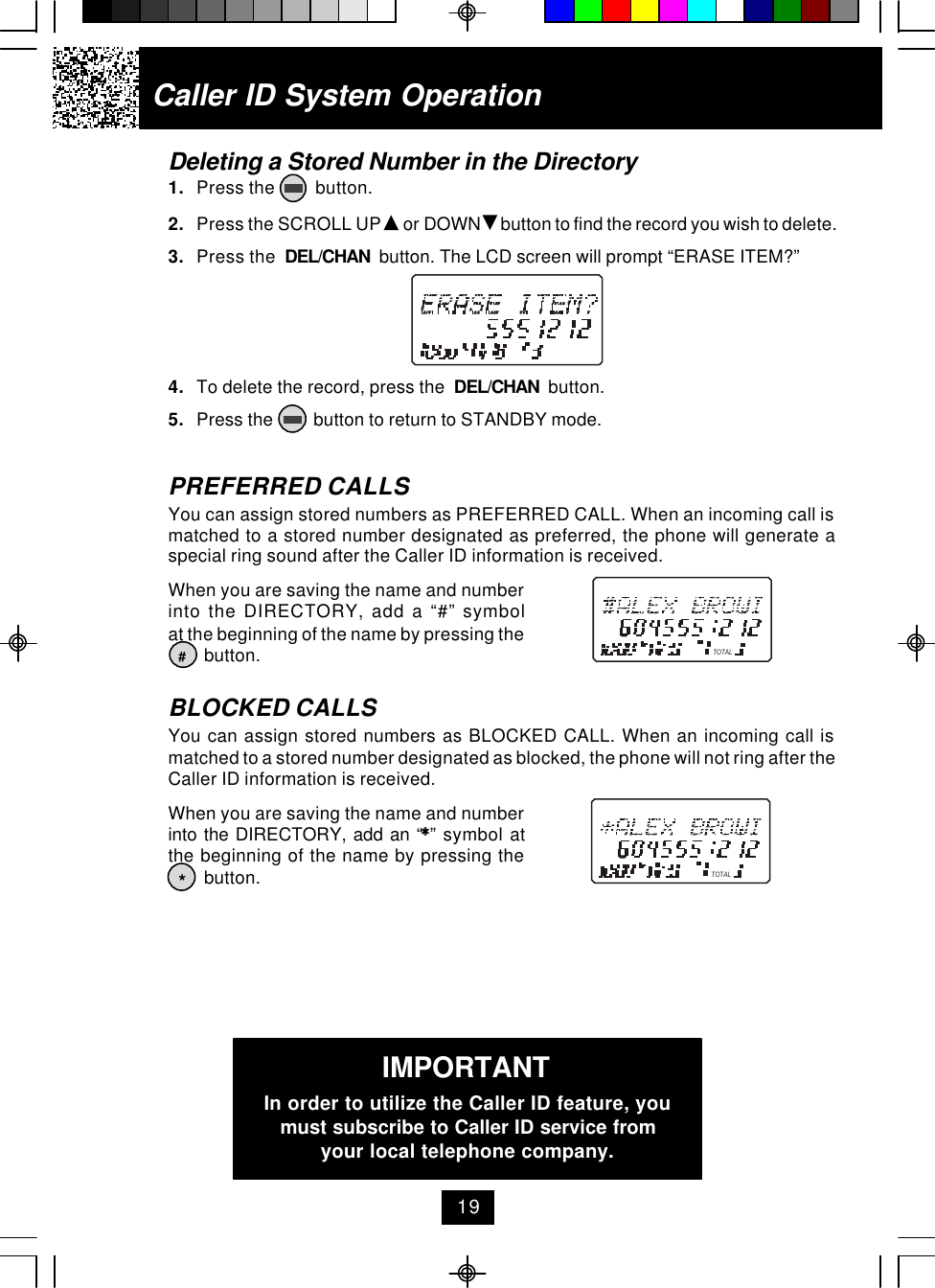 Caller ID System OperationDeleting a Stored Number in the Directory1. Press the         button.2. Press the SCROLL UP   or DOWN   button to find the record you wish to delete.3. Press the  DEL/CHAN  button. The LCD screen will prompt “ERASE ITEM?”4. To delete the record, press the  DEL/CHAN  button.5. Press the         button to return to STANDBY mode.PREFERRED CALLSYou can assign stored numbers as PREFERRED CALL. When an incoming call ismatched to a stored number designated as preferred, the phone will generate aspecial ring sound after the Caller ID information is received.When you are saving the name and numberinto the DIRECTORY, add a “#” symbolat the beginning of the name by pressing the        button.BLOCKED CALLSYou can assign stored numbers as BLOCKED CALL. When an incoming call ismatched to a stored number designated as blocked, the phone will not ring after theCaller ID information is received.When you are saving the name and numberinto the DIRECTORY, add an “**” symbol atthe beginning of the name by pressing the        button.#*TOTALTOTALIMPORTANTIn order to utilize the Caller ID feature, youmust subscribe to Caller ID service fromyour local telephone company.19