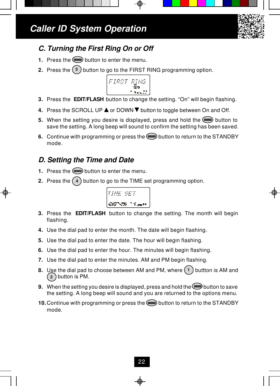 C. Turning the First Ring On or Off1. Press the          button to enter the menu.2. Press the         button to go to the FIRST RING programming option.3. Press the  EDIT/FLASH  button to change the setting. “On” will begin flashing.4. Press the SCROLL UP   or DOWN   button to toggle between On and Off.5. When the setting you desire is displayed, press and hold the        button tosave the setting. A long beep will sound to confirm the setting has been saved.6. Continue with programming or press the           button to return to the STANDBYmode.D. Setting the Time and Date1. Press the          button to enter the menu.2. Press the         button to go to the TIME set programming option.3. Press the  EDIT/FLASH  button to change the setting. The month will beginflashing.4. Use the dial pad to enter the month. The date will begin flashing.5. Use the dial pad to enter the date. The hour will begin flashing.6. Use the dial pad to enter the hour. The minutes will begin flashing.7. Use the dial pad to enter the minutes. AM and PM begin flashing.8. Use the dial pad to choose between AM and PM, where         buttton is AM and        button is PM.9. When the setting you desire is displayed, press and hold the            button to savethe setting. A long beep will sound and you are returned to the options menu.10.Continue with programming or press the           button to return to the STANDBYmode.Caller ID System Operation341222