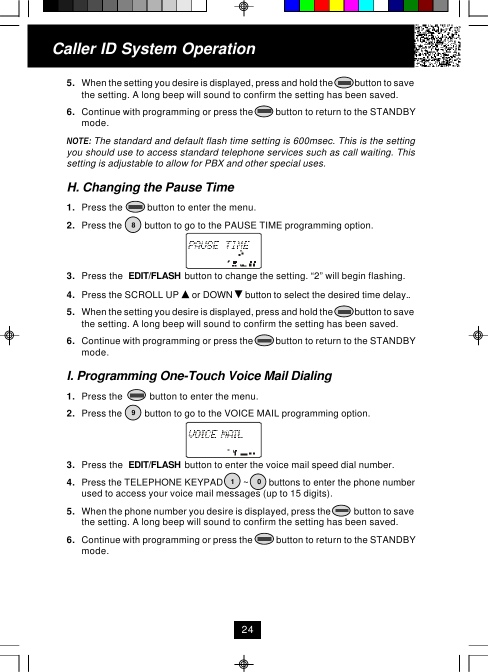 Caller ID System Operation5. When the setting you desire is displayed, press and hold the            button to savethe setting. A long beep will sound to confirm the setting has been saved.6. Continue with programming or press the          button to return to the STANDBYmode.NOTE: The standard and default flash time setting is 600msec. This is the settingyou should use to access standard telephone services such as call waiting. Thissetting is adjustable to allow for PBX and other special uses.H. Changing the Pause Time1. Press the          button to enter the menu.2. Press the         button to go to the PAUSE TIME programming option.3. Press the  EDIT/FLASH  button to change the setting. “2” will begin flashing.4. Press the SCROLL UP   or DOWN   button to select the desired time delay..5. When the setting you desire is displayed, press and hold the            button to savethe setting. A long beep will sound to confirm the setting has been saved.6. Continue with programming or press the          button to return to the STANDBYmode.I. Programming One-Touch Voice Mail Dialing1. Press the           button to enter the menu.2. Press the         button to go to the VOICE MAIL programming option.3. Press the  EDIT/FLASH  button to enter the voice mail speed dial number.4. Press the TELEPHONE KEYPAD        ~        buttons to enter the phone numberused to access your voice mail messages (up to 15 digits).5. When the phone number you desire is displayed, press the            button to savethe setting. A long beep will sound to confirm the setting has been saved.6. Continue with programming or press the           button to return to the STANDBYmode.819024