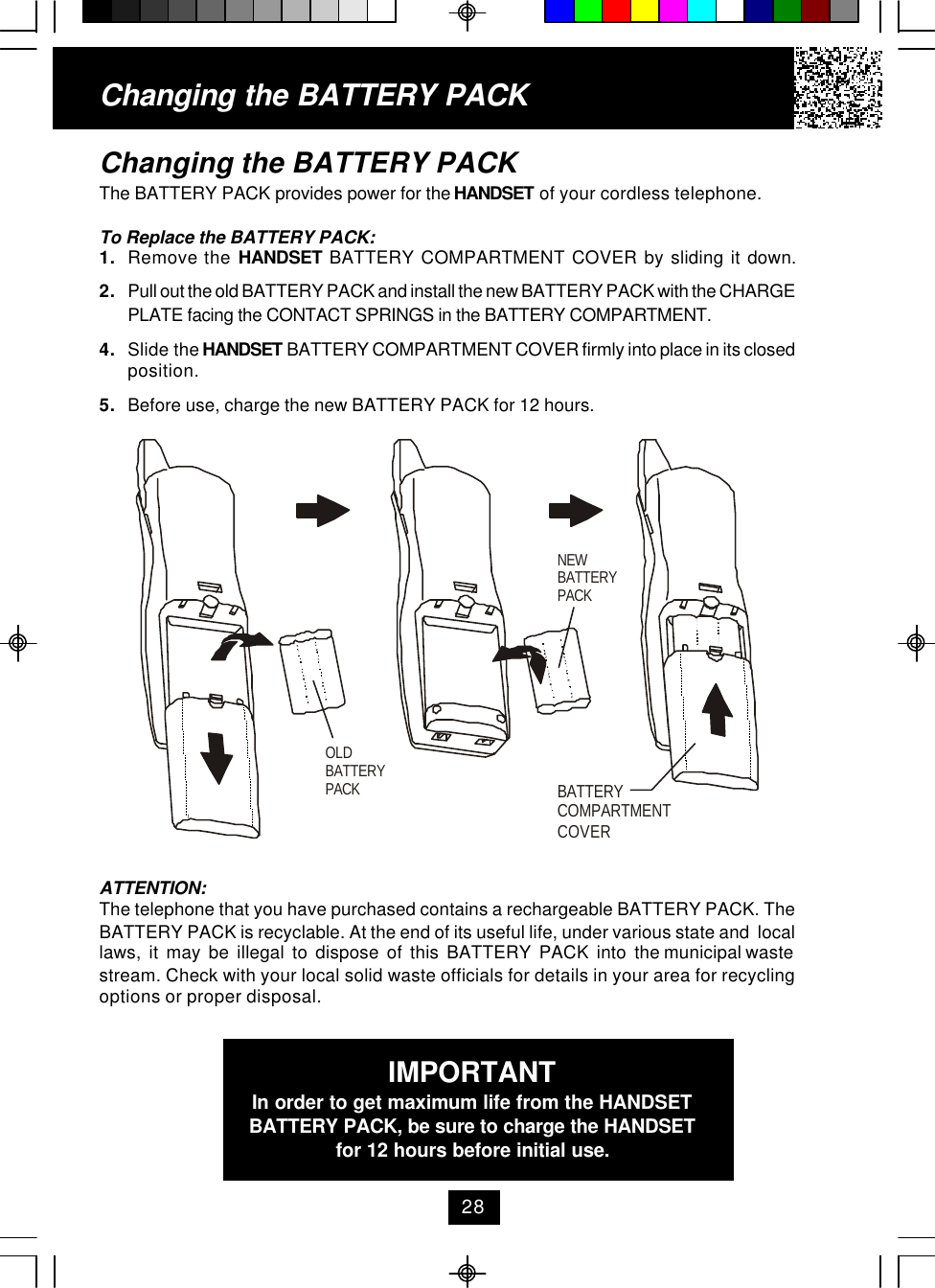 Changing the BATTERY PACKThe BATTERY PACK provides power for the HANDSET of your cordless telephone.To Replace the BATTERY PACK:1. Remove the HANDSET BATTERY COMPARTMENT COVER by sliding it down.2. Pull out the old BATTERY PACK and install the new BATTERY PACK with the CHARGEPLATE facing the CONTACT SPRINGS in the BATTERY COMPARTMENT.4. Slide the HANDSET BATTERY COMPARTMENT COVER firmly into place in its closedposition.5. Before use, charge the new BATTERY PACK for 12 hours.Changing the BATTERY PACKATTENTION:The telephone that you have purchased contains a rechargeable BATTERY PACK. TheBATTERY PACK is recyclable. At the end of its useful life, under various state and  locallaws,  it  may  be  illegal  to  dispose  of  this  BATTERY  PACK  into  the municipal wastestream. Check with your local solid waste officials for details in your area for recyclingoptions or proper disposal.IMPORTANTIn order to get maximum life from the HANDSETBATTERY PACK, be sure to charge the HANDSETfor 12 hours before initial use.28OLDBATTERY PACKNEWBATTERY PACKBATTERY COMPARTMENTCOVER