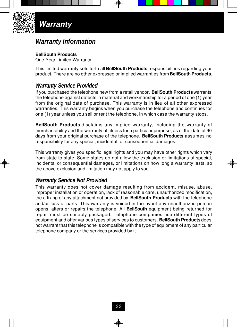 WarrantyWarranty InformationBellSouth ProductsOne-Year Limited WarrantyThis limited warranty sets forth all BellSouth Products responsibilities regarding yourproduct. There are no other expressed or implied warranties from BellSouth Products.Warranty Service ProvidedIf you purchased the telephone new from a retail vendor, BellSouth Products warrantsthe telephone against defects in material and workmanship for a period of one (1) yearfrom the original date of purchase. This warranty is in lieu of all other expressedwarranties. This warranty begins when you purchase the telephone and continues forone (1) year unless you sell or rent the telephone, in which case the warranty stops.BellSouth Products disclaims any implied warranty, including the warranty ofmerchantability and the warranty of fitness for a particular purpose, as of the date of 90days from your original purchase of the telephone. BellSouth Products assumes noresponsibility for any special, incidental, or consequential damages.This warranty gives you specific legal rights and you may have other rights which varyfrom state to state. Some states do not allow the exclusion or limitations of special,incidental or consequential damages, or limitations on how long a warranty lasts, sothe above exclusion and limitation may not apply to you.Warranty Service Not ProvidedThis warranty does not cover damage resulting from accident, misuse, abuse,improper installation or operation, lack of reasonable care, unauthorized modification,the affixing of any attachment not provided by  BellSouth Products with the telephoneand/or loss of parts. This warranty is voided in the event any unauthorized personopens, alters or repairs the telephone. All BellSouth equipment being returned forrepair must be suitably packaged. Telephone companies use different types ofequipment and offer various types of services to customers. BellSouth Products doesnot warrant that this telephone is compatible with the type of equipment of any particulartelephone company or the services provided by it.33